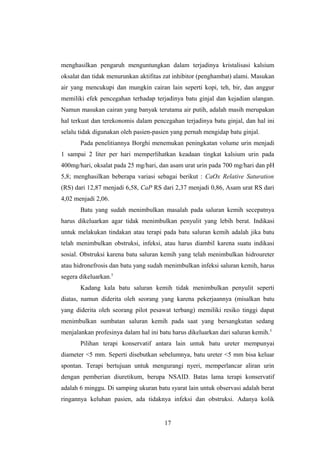 menghasilkan pengaruh menguntungkan dalam terjadinya kristalisasi kalsium
oksalat dan tidak menurunkan aktifitas zat inhibitor (penghambat) alami. Masukan
air yang mencukupi dan mungkin cairan lain seperti kopi, teh, bir, dan anggur
memiliki efek pencegahan terhadap terjadinya batu ginjal dan kejadian ulangan.
Namun masukan cairan yang banyak terutama air putih, adalah masih merupakan
hal terkuat dan terekonomis dalam pencegahan terjadinya batu ginjal, dan hal ini
selalu tidak digunakan oleh pasien-pasien yang pernah mengidap batu ginjal.
Pada penelitiannya Borghi menemukan peningkatan volume urin menjadi
1 sampai 2 liter per hari memperlihatkan keadaan tingkat kalsium urin pada
400mg/hari, oksalat pada 25 mg/hari, dan asam urat urin pada 700 mg/hari dan pH
5,8; menghasilkan beberapa variasi sebagai berikut : CaOx Relative Saturation
(RS) dari 12,87 menjadi 6,58, CaP RS dari 2,37 menjadi 0,86, Asam urat RS dari
4,02 menjadi 2,06.
Batu yang sudah menimbulkan masalah pada saluran kemih secepatnya
harus dikeluarkan agar tidak menimbulkan penyulit yang lebih berat. Indikasi
untuk melakukan tindakan atau terapi pada batu saluran kemih adalah jika batu
telah menimbulkan obstruksi, infeksi, atau harus diambil karena suatu indikasi
sosial. Obstruksi karena batu saluran kemih yang telah menimbulkan hidroureter
atau hidronefrosis dan batu yang sudah menimbulkan infeksi saluran kemih, harus
segera dikeluarkan.5
Kadang kala batu saluran kemih tidak menimbulkan penyulit seperti
diatas, namun diderita oleh seorang yang karena pekerjaannya (misalkan batu
yang diderita oleh seorang pilot pesawat terbang) memiliki resiko tinggi dapat
menimbulkan sumbatan saluran kemih pada saat yang bersangkutan sedang
menjalankan profesinya dalam hal ini batu harus dikeluarkan dari saluran kemih.5
Pilihan terapi konservatif antara lain untuk batu ureter mempunyai
diameter <5 mm. Seperti disebutkan sebelumnya, batu ureter <5 mm bisa keluar
spontan. Terapi bertujuan untuk mengurangi nyeri, memperlancar aliran urin
dengan pemberian diuretikum, berupa NSAID. Batas lama terapi konservatif
adalah 6 minggu. Di samping ukuran batu syarat lain untuk observasi adalah berat
ringannya keluhan pasien, ada tidaknya infeksi dan obstruksi. Adanya kolik
17
 