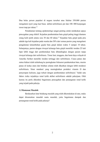 Dua belas persen populasi di negara tersebut atau Sekitar 350.000 pasien
mengalami nyeri yang luar biasa akibat nefrolitiasis per dan 100. 000 kunjungan
rawat inap per tahun.2,3
Pemahaman tentang epidemiologi sangat penting untuk melakukan upaya
pencegahan yang efektif. Kejadian pembentukan batu ginjal paling tinggi diantara
orang kulit putih antara usia 30 dan 60 tahun.2,4
Kejadian batu ginjal pada pria
adalah tiga kali kejadian pada wanita dan 50% dari semua pasien yang mengalami
pengalaman kekambuhan gejala batu ginjal dalam waktu 5 sampai 10 tahun.
Selanjutnya, pasien dengan riwayat keluarga batu ginjal memiliki insiden 25 kali
lipat lebih tinggi dari pembentukan batu dibandingkan dengan pasien tanpa
riwayat keluarga dari nefrolitiasis. Timur laut, tenggara, dan barat daya wilayah di
Amerika Serikat memiliki insiden tertinggi dari nefrolitiasis. Cuaca panas dan
status hidrasi telah terhubung ke peningkatan frekuensi pembentukan batu, musim
panas di kedua utara dan belahan selatan telah dikaitkan dengan lebih insidensi
nefrolitiasis. Sinar matahari yang meningkatkan produksi vitamin D dan
penyerapan kalsium, juga terkait dengan pembentukan nefrolitiasis.2
Salah satu
faktor risiko terjadinya renal kolik akibat nefrolitiasis adalah pekerjaan. Oleh
karena itu perlu diketahui bagaimana pencegahan dan penanganan renal kolik
yang terjadi pada pekerja.
1.2 Rumusan Masalah
Berdasarkan latar belakang masalah yang telah dikemukakan di atas, maka
dapat dirumuskan masalah suatu masalah, yaitu bagaimana dampak dan
penanganan renal kolik pada pekerja?
2
 
