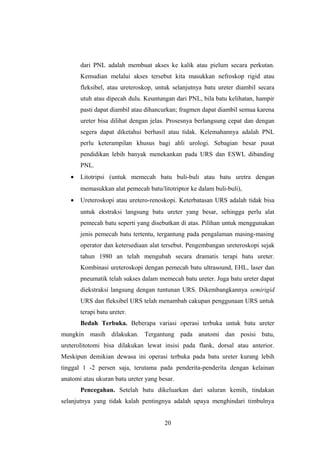 dari PNL adalah membuat akses ke kalik atau pielum secara perkutan.
Kemudian melalui akses tersebut kita masukkan nefroskop rigid atau
fleksibel, atau ureteroskop, untuk selanjutnya batu ureter diambil secara
utuh atau dipecah dulu. Keuntungan dari PNL, bila batu kelihatan, hampir
pasti dapat diambil atau dihancurkan; fragmen dapat diambil semua karena
ureter bisa dilihat dengan jelas. Prosesnya berlangsung cepat dan dengan
segera dapat diketahui berhasil atau tidak. Kelemahannya adalah PNL
perlu keterampilan khusus bagi ahli urologi. Sebagian besar pusat
pendidikan lebih banyak menekankan pada URS dan ESWL dibanding
PNL.
• Litotripsi (untuk memecah batu buli-buli atau batu uretra dengan
memasukkan alat pemecah batu/litotriptor ke dalam buli-buli),
• Ureteroskopi atau uretero-renoskopi. Keterbatasan URS adalah tidak bisa
untuk ekstraksi langsung batu ureter yang besar, sehingga perlu alat
pemecah batu seperti yang disebutkan di atas. Pilihan untuk menggunakan
jenis pemecah batu tertentu, tergantung pada pengalaman masing-masing
operator dan ketersediaan alat tersebut. Pengembangan ureteroskopi sejak
tahun 1980 an telah mengubah secara dramatis terapi batu ureter.
Kombinasi ureteroskopi dengan pemecah batu ultrasound, EHL, laser dan
pneumatik telah sukses dalam memecah batu ureter. Juga batu ureter dapat
diekstraksi langsung dengan tuntunan URS. Dikembangkannya semirigid
URS dan fleksibel URS telah menambah cakupan penggunaan URS untuk
terapi batu ureter.
Bedah Terbuka. Beberapa variasi operasi terbuka untuk batu ureter
mungkin masih dilakukan. Tergantung pada anatomi dan posisi batu,
ureterolitotomi bisa dilakukan lewat insisi pada flank, dorsal atau anterior.
Meskipun demikian dewasa ini operasi terbuka pada batu ureter kurang lebih
tinggal 1 -2 persen saja, terutama pada penderita-penderita dengan kelainan
anatomi atau ukuran batu ureter yang besar.
Pencegahan. Setelah batu dikeluarkan dari saluran kemih, tindakan
selanjutnya yang tidak kalah pentingnya adalah upaya menghindari timbulnya
20
 