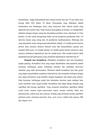 kekambuhan. Angka kekambuhan batu saluran kemih rata-rata 7% per tahun atau
kurang lebih 50% dalam 10 tahun. Pencegahan yang dilakukan adalah
berdasarkan atas kandungan unsur yang menyusun batu saluran kemih yang
diperoleh dari analisis batu. Pada umunya pencegahan itu berupa: (1) menghindari
dehidrasi dengan minum cukup dan diusahakan produksi urine sebanhyak 2-3 liter
perhari, (2) diet untuk mengurangi kadar zat-zat komponen pembentuk batu, (3)
aktivitas harian yang cukup dan (4) pemberian medikamentosa. Beberapa diet
yang dianjurkan untuk mengurangi kekambuhan adalah: (1) rendah protein karena
protein akan memacu ekskresi kalsium urine dan menyebabkan suasana urin
menjadi lebih asam, (2) rendah oksalat, (3) rendah garam karena natriuresis akan
memacu timbulnya hiperkalsiuri dan (4) rendah purin. Diet rendah kalsium tidak
dianjurkan kecuali pada pasien yang menderita hiperkalsiuri absorbtif tipe II.5
Dampak dan Komplikasi. Dibedakan komplikasi akut dan komplikasi
jangka panjang. Komplikasi akut yang sangat diperhatikan oleh penderita adalah
kematian, kehilangan ginjal, kebutuhan transfusi dan tambahan intervensi
sekunder yang tidak direncanakan. Obstruksi adalah komplikasi dari batu ginjal
yang dapat menyebabkan terjadinya hidronefrosis dan kemudian berlanjut dengan
atau tanpa pionefrosis yang berakhir dengan kegagalan faal ginjal yang terkena.
Data kematian, kehilangan ginjal dan kebutuhan transfusi pada tindakan batu
ureter memiliki risiko sangat rendah. Komplikasi akut dapat dibagi menjadi yang
signifikan dan kurang signifikan. Yang termasuk komplikasi signifikan adalah
avulsi ureter, trauma organ pencernaan, sepsis, trauma vaskuler, hidro atau
pneumotorak, emboli paru dan urinoma. Sedang yang termasuk kurang signifikan
perforasi ureter, hematom perirenal, ileus, stein strasse, infeksi luka operasi, ISK
dan migrasi stent.
21
 