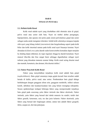 BAB II
TINJAUAN PUSTAKA
2.1. Definisi Kolik Renal
Kolik renal adalah nyeri yang disebabkan oleh obstruksi akut di ginjal,
pelvis renal atau ureter oleh batu. Nyeri ini timbul akibat peregangan,
hiperperitalsis, dan spasme otot polos pada sistem pelviokalises ginjal dan ureter
sebagai usaha untuk mengatasi obstruksi. Istilah kolik sebetulnya mengacu kepada
sifat nyeri yang hilang timbul (intermittent) dan bergelombang seperti pada kolik
bilier dan kolik intestinal namun pada kolik renal nyeri biasanya konstan. Nyeri
dirasakan di flank area yaitu daerah sudut kostovertebra kemudian dapat menjalar
ke dinding depan abdomen, ke regio inguinal, hingga ke daerah kemaluan. Nyeri
muncul tiba-tiba dan bisa sangat berat sehingga digambarkan sebagai nyeri
terberat yang dirasakan manusia seumur hidup. Kolik renal sering disertai mual
dan muntah, hematuria, dan demam, bila disertai infeksi.1
2.2. Faktor Penyebab Kolik Renal
Faktor yang menyebabkan terjadinya kolik renal adalah batu ginjal
(nephrolithiasis). Batu ginjal umumnya tanpa gejala kecuali batu tersebut sudah
berada di kaliks, pelvis renal, atau ureter. Pembentukan batu ginjal diduga
berhubungan dengan gangguan aliran urin, gangguan metabolik, infeksi saluran
kemih, dehidrasi dan keadaan-keadaan lain yang belum terungkap (idiopatik).
Secara epidemiologis terdapat beberapa faktor yang mempermudah terjadinya
batu ginjal pada seseorang yaitu faktor intrinsik dan faktor ekstrinsik. Faktor
intrinsik, yaitu faktor yang berasal dari tubuh manusia itu sendiri, terdiri dari
faktor genetik, keturunan, usia, ras dan jenis kelamin. Faktor ekstrinsik, yaitu
faktor yang berasal dari lingkungan sekitar, antara lain adalah faktor geografi,
iklim, asupan air, diet dan pekerjaan.
4
 