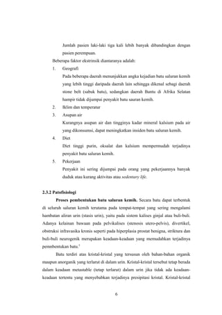 Jumlah pasien laki-laki tiga kali lebih banyak dibandingkan dengan
pasien perempuan.
Beberapa faktor ekstrinsik diantaranya adalah:
1. Geografi
Pada beberapa daerah menunjukkan angka kejadian batu saluran kemih
yang lebih tinggi daripada daerah lain sehingga dikenal sebagi daerah
stone belt (sabuk batu), sedangkan daerah Bantu di Afrika Selatan
hampir tidak dijumpai penyakit batu sauran kemih.
2. Iklim dan temperatur
3. Asupan air
Kurangnya asupan air dan tingginya kadar mineral kalsium pada air
yang dikonsumsi, dapat meningkatkan insiden batu saluran kemih.
4. Diet
Diet tinggi purin, oksalat dan kalsium mempermudah terjadinya
penyakit batu saluran kemih.
5. Pekerjaan
Penyakit ini sering dijumpai pada orang yang pekerjaannya banyak
duduk atau kurang aktivitas atau sedentary life.
2.3.2 Patofisiologi
Proses pembentukan batu saluran kemih. Secara batu dapat terbentuk
di seluruh saluran kemih terutama pada tempat-tempat yang sering mengalami
hambatan aliran urin (stasis urin), yaitu pada sistem kalises ginjal atau buli-buli.
Adanya kelainan bawaan pada pelvikalises (stenosis utero-pelvis), divertikel,
obstruksi infravasika kronis seperti pada hiperplasia prostat benigna, striktura dan
buli-buli neurogenik merupakan keadaan-keadaan yang memudahkan terjadinya
pemnbentukan batu.5
Batu terdiri atas kristal-kristal yang tersusun oleh bahan-bahan organik
maupun anorganik yang terlarut di dalam urin. Kristal-kristal tersebut tetap berada
dalam keadaan metastable (tetap terlarut) dalam urin jika tidak ada keadaan-
keadaan tertentu yang menyebabkan terjadinya presipitasi kristal. Kristal-kristal
6
 