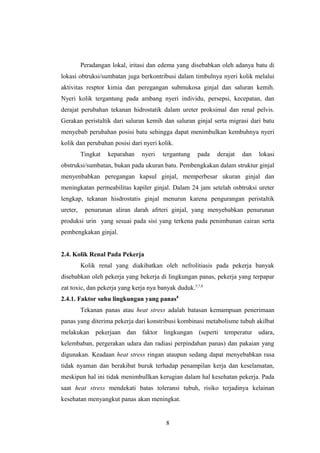 Peradangan lokal, iritasi dan edema yang disebabkan oleh adanya batu di
lokasi obtruksi/sumbatan juga berkontribusi dalam timbulnya nyeri kolik melalui
aktivitas resptor kimia dan peregangan submukosa ginjal dan saluran kemih.
Nyeri kolik tergantung pada ambang nyeri individu, persepsi, kecepatan, dan
derajat perubahan tekanan hidrostatik dalam ureter proksimal dan renal pelvis.
Gerakan peristaltik dari saluran kemih dan saluran ginjal serta migrasi dari batu
menyebab perubahan posisi batu sehingga dapat menimbulkan kembuhnya nyeri
kolik dan perubahan posisi dari nyeri kolik.
Tingkat keparahan nyeri tergantung pada derajat dan lokasi
obstruksi/sumbatan, bukan pada ukuran batu. Pembengkakan dalam struktur ginjal
menyenbabkan peregangan kapsul ginjal, memperbesar ukuran ginjal dan
meningkatan permeabilitas kapiler ginjal. Dalam 24 jam setelah osbtruksi ureter
lengkap, tekanan hisdrostatis ginjal menurun karena pengurangan peristaltik
ureter, penurunan aliran darah afrteri ginjal, yang menyebabkan penurunan
produksi urin yang sesuai pada sisi yang terkena pada penimbunan cairan serta
pembengkakan ginjal.
2.4. Kolik Renal Pada Pekerja
Kolik renal yang diakibatkan oleh nefrolitiasis pada pekerja banyak
disebabkan oleh pekerja yang bekerja di lingkungan panas, pekerja yang terpapar
zat toxic, dan pekerja yang kerja nya banyak duduk.5,7,8
2.4.1. Faktor suhu lingkungan yang panas8
Tekanan panas atau heat stress adalah batasan kemampuan penerimaan
panas yang diterima pekerja dari konstribusi kombinasi metabolisme tubuh akilbat
melakukan pekerjaan dan faktor lingkungan (seperti temperatur udara,
kelembaban, pergerakan udara dan radiasi perpindahan panas) dan pakaian yang
digunakan. Keadaan heat stress ringan ataupun sedang dapat menyebabkan rasa
tidak nyaman dan berakibat buruk terhadap penampilan kerja dan keselamatan,
meskipun hal ini tidak menimbullkan kerugian dalam hal kesehatan pekerja. Pada
saat heat stress mendekati batas toleransi tubuh, risiko terjadinya kelainan
kesehatan menyangkut panas akan meningkat.
8
 
