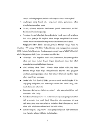 Banyak variabel yang berkontribusi terhadap heat stress menyangkut:8
• Lingkungan yang terdiri atas temperatur udara, pergerakan udara
kelembaban dan radiasi panas;
• Pekerja, termasuk terjadinya aklimatisasi, jumlah cairan tubuh, pakaian,
dan keadaan kesehatan pekerja;
• Pekerjaan, berupa beban keja dan waktu kerja. Untuk mencegah terjadinya
heat stress, pekerja dan majikan harus mampu mengidentifikasi semua
sumber panas dan memahami bagaimana tubuh memindahkan panas.
Pengukuran Heat Stress. Sesuai Keputusan Menteri Tenaga Kerja No
51, tahun 1999 tentang NAB faktor fisika di tempat kerja menggunakan parameter
ISBB (Indeks Suhu Basah dan Bola) dengan terminasi Inggris WBGT (Wet Bulb
Globe Temperature Index) atas ketentuan sebagai berikut:
• Iklim kerja : hasil perpaduan antara suhu, kelembaban, kecepatan gerakan
udara, dan panas radiasi dengan tingkat pengeluaran panas dari tubuh
tenaga kerja sebagai akibat pekerjaannya.
• Nilai Ambang Batas (NAB) : standar faktor tempat kerja yang dapat
diterima tenaga kerja tanpa mengakibatkan penyakit atau gangguan
kesehatan, dalam pekerjaan sehari-hari untuk waktu tidak melebihi 8 jam
sehari atau 40 jam seminggu.
• Indeks Suhu Bola Basah (ISBB) : parameter untuk menilai tingkat iklim
kerja yang merupakan hasil perhitungan antara suhu udara kering, suhu
basah alami, dan suhu bola.
• Suhu udara kering (dry bulb temperature) : suhu yang ditunjukkan oleh
termometer suhu kering.
• Suhu Basah Alami (natural wet bulb temperature) : suhu yang ditunjukkan
oleh termometer bola basah alami. Merupakan suhu penguapan air yang
pada suhu yang sama menyebabkan terjadinya keseimbangan uap air di
udara, suhu ini biasanya lebih rendah dari suhu kering.
• Suhu Bola (globe temperature) : suhu yang ditunjukkan oleh termometer
bola. Suhu ini sebagai indikator tingkat radiasi.
9
 