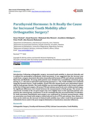 Open Journal of Stomatology, 2014, 4, **-**
Published Online August 2014 in SciRes. http://www.scirp.org/journal/ojst
doi
How to cite this paper: Author 1, Author 2 and Author 3 (2014) Paper Title. Open Journal of Stomatology, 4, **-**.
http://dx.doi.org/10.4236/***.2014.*****
Parathyroid Hormone: Is It Really the Cause
for Increased Tooth Mobility after
Orthognathic Surgery?
Nezar Watted1*, Emad Hussein1, Muhamad Abu-Mowais1, Azzaldeen Abdulgani2,
Peter Proff3, Abu-Hussein Muhamad4
1
Department of Orthodontics, Arab American University, Jenin, Palestine
2
Department of Conservative Dentistry, Al-Quds University, Jerusalem, Palestine
3
Department of Orthodontics, University of Regensburg, Regensburg, Germany
4
Department of Pediatric Dentistry, University of Athens, Athens, Greece
Email: *
nezar.wattted@gmx.net
Received **** 2014
Copyright © 2014 by authors and Scientific Research Publishing Inc.
This work is licensed under the Creative Commons Attribution International License (CC BY).
http://creativecommons.org/licenses/by/4.0/
Abstract
Introduction: Following orthognathic surgery, increased tooth mobility is observed clinically and
is utilized for postsurgical orthodontic tooth movement. It was suggested that the increase may
result from a surgery-associated alteration of parathyroid hormone (PTH) and calcium metabolism.
Materials and Methods: 30 young adult patients were divided into a mandibular osteotomy group
(Group A, n = 20) and an untreated control group (Group B, n = 10). Tooth mobility was evaluated
using the Periotest device. Tooth mobility, serum PTH and calcium levels were determined repeat-
edly for both groups. Results: The tooth mobility was increased significantly in the Group A patients
in the first 10 days post-surgery. All serum PTH and calcium mean levels were within normal ranges.
No significant differences were found between the measurements of both groups. The serum cal-
cium levels recorded at the 1st post-surgery day were slightly lower in the operated patients com-
pared to the control group. Conclusion: It can be concluded that the increased facility of orthodon-
tic tooth movement immediately post-surgery was confirmed by Periotest measurements, while
no association was found with surgery-related altered levels of PTH and calcium. Since dietary ef-
fects can be ruled out, the increase of clinical tooth mobility may rather result from preoperative
orthodontic forces and/or the post-surgical elimination of masticatory muscular influences.
Keywords
Orthognathic Surgery, Parathyroid Hormone (PTH), Calcium Concentration, Tooth Mobility
*
Corresponding author.
 