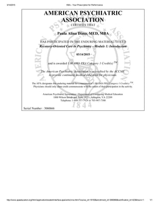 3/14/2015 KMx ­ Your Prescription for Performance
http://www.apaeducation.org/ihtml/application/student/interface.apa/certs/cme.ihtml?course_id=18150&enrollment_id=3060666&certification_id=423&hours=1 1/1
AMERICAN PSYCHIATRIC
ASSOCIATION 
CERTIFIES THAT
Paula Alina Dima, MED, MBA
HAS PARTICIPATED IN THE ENDURING MATERIAL TITLED
Recovery­Oriented Care in Psychiatry ­ Module 1: Introduction
03/14/2015
and is awarded 1.00 AMA PRA Category 1 Credit(s) TM.
The American Psychiatric Association is accredited by the ACCME 
to provide continuing medical education for physicians.
The APA designates this enduring material for a maximum of 1.00 AMA PRA Category 1 Credit(s) TM
. 
Physicians should only claim credit commensurate with the extent of their participation in the activity.
American Psychiatric Association ▫ Department of Continuing Medical Education 
1000 Wilson Boulevard, Suite 1825 ▫ Arlington, VA 22209 
Telephone: 1­888­357­7924 or 703­907­7300
  Serial Number : 3060666
 