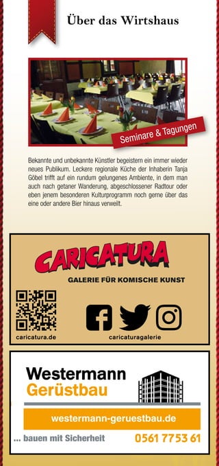Über das Wirtshaus Über das Wirtshaus Und das Drumrum...?
...hat Einiges zu bieten. Vor allem dann, wenn man sich auf die
vielen Wege macht. Im Geo-Naturpark Frau-Holle-Land findet
sich für jeden der passende Pfad. Als Premiumweg P24, als
Grimmsteigroute, als Regionaler Rundweg oder auch direkt am
Wirtshaus vorbei als Kunstwanderweg.
Hier gibt es weitere Informationen zu Rad- und Wanderwegen:
www.naturparkfrauholle.land
www.grimmsteig.de 	 www.ars-natura-stiftung.de
Wenn Ihr Finanzpartner gleich
um die Ecke ist.
Mehr unter www.kasseler-sparkasse.de, in unseren
84 Geschäftsstellen oder unter 0561.7124-56789.
www.kasseler-sparkasse.de
Nähe
ist einfach.
August bis
Dezember 2019
PRO
G
RAM
M
KUNST
   KO
NZERT
  KULINARISCH
in
Söhrew
ald-Eiterhagen
Hütt Vignette, Schriftzug und Claim mit Hausoutline in Bierdeck
Mit leichter Kante
(C:16 / M: 18 / Y:20 / K:2)
für weissen Hintergrund
!
Huett_Stufe4_hoch_Haus_Logo_Schriftzug_u_Claim_4C_Kante.pdf
Die großen Bühnen und übermächtigen Amüsementzentren
machen allen kleinen Lokalitäten das Leben schwer... Allen?
Nein! Seit über 10 Jahren stemmt sich das unbeugsame Wirts-
haus Zum Grünen See gegen diese so scheinbar unbesiegbare
Übermacht an Unterhaltungsangeboten. Mit Erfolg!
Bekannte und unbekannte Künstler begeistern ein immer wieder
neues Publikum. Leckere regionale Küche der Inhaberin Tanja
Göbel trifft auf ein rundum gelungenes Ambiente, in dem man
auch nach getaner Wanderung, abgeschlossener Radtour oder
eben jenem besonderen Kulturprogramm noch gerne über das
eine oder andere Bier hinaus verweilt.
Seminare & Tagungen
Feiern, Trinken, Speisen
Wirtshaus Zum Grünen See
Melsunger Weg 3
34320 Söhrewald-Eiterhagen
Tel.: +49 (0) 56 08 / 95 84 51
www.zumgruenensee.de
info@zumgruenensee.de
Öffnungszeiten
Montag Ruhetag
Dienstag bis Donnerstag
von 13 bis 22 Uhr
Freitag
von 13 bis 19 Uhr
Samstag
von 13 bis 1 Uhr
Sonn- und Feiertag
von 12 bis 21 Uhr
und selbstverständlich nach Vereinbarung
So finden Sie zu uns...
Direkt am Premiumweg P24 des Geo-Na-
turpark Frau-Holle-Land gelegen und nahe
der Grimmsteigroute. Ab Kassel mit der
NVV Buslinie 37. Im Dreieck zwischen
Kassel, Melsungen und Hessisch-Lichtenau.
Parken jederzeit und kostenfrei auch am
300 Meter entfernten Sportplatz möglich.
Impressum
Herausgeber: Tanja Göbel
Umsetzung: advars network
Auflage/Ausgabe: 10.000 Expl./2. Hj. 2019
facebook.com/ZumGruenenSee
Bleiben Sie mit Ihrem Wirtshaus in
Verbindung. Code einscannen und
Aktuelles & Ergänzendes auf
www.zumgruenensee.de erfahren.
WiKPev13/06/19/10t
Fotos:WirtshausZumGrünenSee,advarsnetwork,Agenturen
weiß
advars.de|2019
´19
ticketshop.zumgruenensee.de
GALERIE FÜR KOMISCHE KUNST
caricatura.de caricaturagalerie
Der schnelle Weg zu uns:
QR-Code einscannen,
Kontakt aufnehmen
 