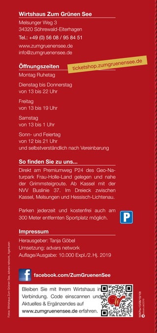 Über das Wirtshaus Über das Wirtshaus Und das Drumrum...?
...hat Einiges zu bieten. Vor allem dann, wenn man sich auf die
vielen Wege macht. Im Geo-Naturpark Frau-Holle-Land findet
sich für jeden der passende Pfad. Als Premiumweg P24, als
Grimmsteigroute, als Regionaler Rundweg oder auch direkt am
Wirtshaus vorbei als Kunstwanderweg.
Hier gibt es weitere Informationen zu Rad- und Wanderwegen:
www.naturparkfrauholle.land
www.grimmsteig.de 	 www.ars-natura-stiftung.de
Wenn Ihr Finanzpartner gleich
um die Ecke ist.
Mehr unter www.kasseler-sparkasse.de, in unseren
84 Geschäftsstellen oder unter 0561.7124-56789.
www.kasseler-sparkasse.de
Nähe
ist einfach.
August bis
Dezember 2019
PRO
G
RAM
M
KUNST
   KO
NZERT
  KULINARISCH
in
Söhrew
ald-Eiterhagen
Hütt Vignette, Schriftzug und Claim mit Hausoutline in Bierdeck
Mit leichter Kante
(C:16 / M: 18 / Y:20 / K:2)
für weissen Hintergrund
!
Huett_Stufe4_hoch_Haus_Logo_Schriftzug_u_Claim_4C_Kante.pdf
Die großen Bühnen und übermächtigen Amüsementzentren
machen allen kleinen Lokalitäten das Leben schwer... Allen?
Nein! Seit über 10 Jahren stemmt sich das unbeugsame Wirts-
haus Zum Grünen See gegen diese so scheinbar unbesiegbare
Übermacht an Unterhaltungsangeboten. Mit Erfolg!
Bekannte und unbekannte Künstler begeistern ein immer wieder
neues Publikum. Leckere regionale Küche der Inhaberin Tanja
Göbel trifft auf ein rundum gelungenes Ambiente, in dem man
auch nach getaner Wanderung, abgeschlossener Radtour oder
eben jenem besonderen Kulturprogramm noch gerne über das
eine oder andere Bier hinaus verweilt.
Seminare & Tagungen
Feiern, Trinken, Speisen
Wirtshaus Zum Grünen See
Melsunger Weg 3
34320 Söhrewald-Eiterhagen
Tel.: +49 (0) 56 08 / 95 84 51
www.zumgruenensee.de
info@zumgruenensee.de
Öffnungszeiten
Montag Ruhetag
Dienstag bis Donnerstag
von 13 bis 22 Uhr
Freitag
von 13 bis 19 Uhr
Samstag
von 13 bis 1 Uhr
Sonn- und Feiertag
von 12 bis 21 Uhr
und selbstverständlich nach Vereinbarung
So finden Sie zu uns...
Direkt am Premiumweg P24 des Geo-Na-
turpark Frau-Holle-Land gelegen und nahe
der Grimmsteigroute. Ab Kassel mit der
NVV Buslinie 37. Im Dreieck zwischen
Kassel, Melsungen und Hessisch-Lichtenau.
Parken jederzeit und kostenfrei auch am
300 Meter entfernten Sportplatz möglich.
Impressum
Herausgeber: Tanja Göbel
Umsetzung: advars network
Auflage/Ausgabe: 10.000 Expl./2. Hj. 2019
facebook.com/ZumGruenenSee
Bleiben Sie mit Ihrem Wirtshaus in
Verbindung. Code einscannen und
Aktuelles & Ergänzendes auf
www.zumgruenensee.de erfahren.
WiKPev13/06/19/10t
Fotos:WirtshausZumGrünenSee,advarsnetwork,Agenturen
weiß
advars.de|2019
´19
ticketshop.zumgruenensee.de
GALERIE FÜR KOMISCHE KUNST
caricatura.de caricaturagalerie
Der schnelle Weg zu uns:
QR-Code einscannen,
Kontakt aufnehmen
 
