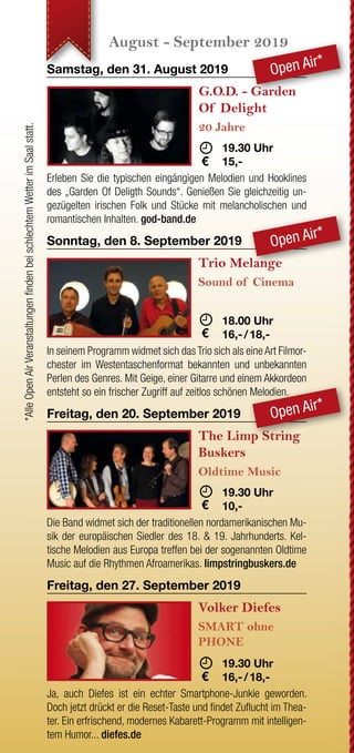 JETZT WECHSELN
Wenn Ihre letzte Strom-
rechnung einen Briefkopf mit
drei roten Buchstaben hat,
sind Sie nicht bei der EAM.
Grüner wird‘s nicht!
Oder sehen Sie Rot, wenn
Sie auf Ihre Rechnung
schauen?
JETZT WECHSELN
rechnung einen Briefkopf mit
drei roten Buchstaben hat,
sind Sie nicht bei der EAM.
Sie auf Ihre Rechnung
Nutzen Sie Ihr gutes Recht,
Ihren Anbieter selbst zu
bestimmen.
www.EAM.de ENERGIE AUS DER MITTE
0561 9330-9350
August - September 2019 Oktober - November 2019 November - Dezember 2019 Dezember 2019
Samstag, den 31. August 2019
G.O.D. - Garden
Of Delight
20 Jahre
	 	19.30 Uhr
	15,- 
Erleben Sie die typischen eingängigen Melodien und Hooklines
des „Garden Of Deligth Sounds“. Genießen Sie gleichzeitig un-
gezügelten irischen Folk und Stücke mit melancholischen und
romantischen Inhalten. god-band.de
Sonntag, den 8. September 2019
Trio Melange
Sound of Cinema
	 18.00 Uhr
	16,- / 18,-
In seinem Programm widmet sich das Trio sich als eine Art Filmor-
chester im Westentaschenformat bekannten und unbekannten
Perlen des Genres. Mit Geige, einer Gitarre und einem Akkordeon
entsteht so ein frischer Zugriff auf zeitlos schönen Melodien.
Freitag, den 20. September 2019
The Limp String
Buskers
Oldtime Music
	 19.30 Uhr
	10,- 
Die Band widmet sich der traditionellen nordamerikanischen Mu-
sik der europäischen Siedler des 18. & 19. Jahrhunderts. Kel-
tische Melodien aus Europa treffen bei der sogenannten Oldtime
Music auf die Rhythmen Afroamerikas. limpstringbuskers.de
Freitag, den 27. September 2019
Volker Diefes
SMART ohne
PHONE
	 19.30 Uhr
	16,- / 18,-
Ja, auch Diefes ist ein echter Smartphone-Junkie geworden.
Doch jetzt drückt er die Reset-Taste und findet Zuflucht im Thea-
ter. Ein erfrischend, modernes Kabarett-Programm mit intelligen-
tem Humor... diefes.de
Sonntag, den 6. Oktober 2019
Helene Bockhorst
Die fabelhafte Welt
der Therapie
	 	 17.00 Uhr
	16,- / 18,-
Es geht um psychische Auffälligkeiten und Schwierigkeiten in
sozialen Situationen; um Onlinedating, Sex, Missgeschicke und
immer wieder um die Frage: Warum passiert das ausgerechnet
mir? helenebockhorst.com
Sonntag, den 13. Oktober 2019
Thilo Seibel
Wenn schon falsch,
dann richtig!
	 	 17.00 Uhr
	16,- / 18,-
Die Welt ist unangenehm voll von windschnittigen Populisten,
stumpfen Technologie-Nerds und fröhlichen Hedonisten, die ihr
SUV mit aufs Kreuzfahrtschiff nehmen wollen. Nur: Was ist die
richtige Reaktion? Antworten liefert Thilo Seibel. thiloseibel.de
Sonntag, den 27. Oktober 2019
Martin Frank
Es kommt,
wie´s kommt
	 17.00 Uhr
	16,- / 18,-
Martin Frank, der Shootingstar der bayerischen Kabarett-
szene kommt wie´s kommt ins Wirtshaus. Und zwar so frech
wie direkt, so bodenständig wie musikalisch und extrem lustig.
martinfrank-kabarett.de
Sonntag, den 3. November 2019
Schwarze Grütze
Das BESTESTE
	
	 16.00 Uhr
	18,- / 20,-
Auch nach 25 Jahren Bühnenunwesen strotzen die Lieder der
„Schwarzen Grütze“ vor Aktualität. Es macht sich eben bezahlt,
dass Dirk Pursche und Stefan Klucke nie dem tagespolitischen
Kleingeist hinterhergehechelt sind. humorbuero.com
Sonntag, den 17. November 2019
Stefan Danziger
Was machen Sie
eigentlich tagsüber?
	 	 16.00 Uhr
	16,- / 18,-
Auf den Straßen Berlins erlernte Danziger seinen Stil und ent-
deckte seine Gabe, Menschen stundenlang mit Geschichte voll
zu brabbeln. Seit dem macht er die Bühnen Berlins,Amsterdams,
Londons und Edinburghs unsicher. stefan-danziger.de
Sonntag, den 24. November 2019
Bernd Gieseking
Ab dafür!
	 	 16.00 Uhr
	16,- / 18,-
Bis heute bedeutet das seit nunmehr 25 Jahren jährlich:
Satire und Komik, Kommentar und Nonsens über den alltäglichen
Wahnsinn des vergangenen Jahres. Von und mit Bernd Giese-
king... bernd-gieseking.de
Sonntag, den 1. Dezember 2019
Liza Kos
Was glaub´ ich,
wer ich bin?!
	 16.00 Uhr
	16,- / 18,-
Mit 15 zieht Liza mit ihren Eltern von Moskau aufs Land - nach
Deutschland. Hier will und muss sie sich integrieren und lernt die
Landessprache: Türkisch! Ein vielschichtiges Kabarett-Comedy
Programm. lizakos.de
Sonntag, den 8. Dezember 2019
Sommer & Lüker
Märchenhaft
verzwergt
	 16.00 Uhr
	16,- / 18,-
Immer diese Märchen. Warum eigentlich? Weil wir sie lieben!
Erleben Sie ein märchenhaftes Programm in Lied, Chanson und
Dialog mit Martin Lüker am Klavier und Susanne Sommer Mezzo-
sopran. martin-lueker.de
Samstag, den 14. Dezember 2019
Compagnia Buffo
Oh,
du du Fröhliche!
	 	 18.00 Uhr
	16,- / 18,-
Wir befinden uns im Altenheim „Zum Grünen See“. Ein Ort der
Stille und Besinnung. Herr Bachmann (Willi Lieverscheidt) und
Frau Pieper (Kascha B.) gestalten die Weihnachtsfeier und mei-
nen es ernst. compagnia-buffo.de
Sonntag, den 15. Dezember 2019
Karl Garff
Käuze,
Spinner & Co.
	 	 16.00 Uhr
	16,- / 18,-
Karl Garff erfindet und erzählt, liest und rappt in seinem neuen
Programm. Schon er selbst ist „annerster als wie die da unnen
in Hessen Süd.“ Durch ihn kommen dann noch weit schrägere
Typen zu Wort. fraukestehl.de
Sonntag, den 22. Dezember 2019
Böse Schwestern
Wir warten aufs
Christkind
	 16.00 Uhr
	18,- / 20,-
Wehmut und Freude, Lachen und Besinnlichkeit - alles das macht
Weihnachten aus. Und alles das haben DIE BöSEN SCHWESTERN
mit ihrer Weihnachts-Komödie im Paket. Fröhliche Weihnachten!
www.boeseschwestern.de.
Dienstag, den 31. Dezember 2019
Michael Feindler
Ihr Standort
wird berechnet
	 16.00 Uhr
	18,- / 20,-
Seit Jahren hält der Lyriker unter den Kabarettisten Michael
Feindler hartnäckig an der Behauptung fest, man dürfe dem
Publikum ruhig etwas mehr zutrauen. Wir geben ihm Recht.
michael-feindler.de
*AlleOpenAirVeranstaltungenfindenbeischlechtemWetterimSaalstatt.
Open Air*
Open Air*
Open Air*
 