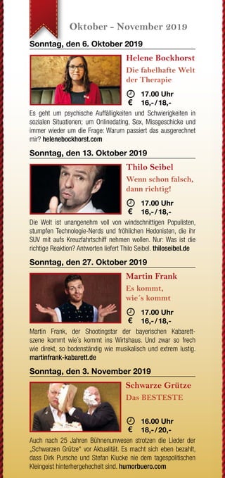 JETZT WECHSELN
Wenn Ihre letzte Strom-
rechnung einen Briefkopf mit
drei roten Buchstaben hat,
sind Sie nicht bei der EAM.
Grüner wird‘s nicht!
Oder sehen Sie Rot, wenn
Sie auf Ihre Rechnung
schauen?
JETZT WECHSELN
rechnung einen Briefkopf mit
drei roten Buchstaben hat,
sind Sie nicht bei der EAM.
Sie auf Ihre Rechnung
Nutzen Sie Ihr gutes Recht,
Ihren Anbieter selbst zu
bestimmen.
www.EAM.de ENERGIE AUS DER MITTE
0561 9330-9350
August - September 2019 Oktober - November 2019 November - Dezember 2019 Dezember 2019
Samstag, den 31. August 2019
G.O.D. - Garden
Of Delight
20 Jahre
	 	19.30 Uhr
	15,- 
Erleben Sie die typischen eingängigen Melodien und Hooklines
des „Garden Of Deligth Sounds“. Genießen Sie gleichzeitig un-
gezügelten irischen Folk und Stücke mit melancholischen und
romantischen Inhalten. god-band.de
Sonntag, den 8. September 2019
Trio Melange
Sound of Cinema
	 18.00 Uhr
	16,- / 18,-
In seinem Programm widmet sich das Trio sich als eine Art Filmor-
chester im Westentaschenformat bekannten und unbekannten
Perlen des Genres. Mit Geige, einer Gitarre und einem Akkordeon
entsteht so ein frischer Zugriff auf zeitlos schönen Melodien.
Freitag, den 20. September 2019
The Limp String
Buskers
Oldtime Music
	 19.30 Uhr
	10,- 
Die Band widmet sich der traditionellen nordamerikanischen Mu-
sik der europäischen Siedler des 18. & 19. Jahrhunderts. Kel-
tische Melodien aus Europa treffen bei der sogenannten Oldtime
Music auf die Rhythmen Afroamerikas. limpstringbuskers.de
Freitag, den 27. September 2019
Volker Diefes
SMART ohne
PHONE
	 19.30 Uhr
	16,- / 18,-
Ja, auch Diefes ist ein echter Smartphone-Junkie geworden.
Doch jetzt drückt er die Reset-Taste und findet Zuflucht im Thea-
ter. Ein erfrischend, modernes Kabarett-Programm mit intelligen-
tem Humor... diefes.de
Sonntag, den 6. Oktober 2019
Helene Bockhorst
Die fabelhafte Welt
der Therapie
	 	 17.00 Uhr
	16,- / 18,-
Es geht um psychische Auffälligkeiten und Schwierigkeiten in
sozialen Situationen; um Onlinedating, Sex, Missgeschicke und
immer wieder um die Frage: Warum passiert das ausgerechnet
mir? helenebockhorst.com
Sonntag, den 13. Oktober 2019
Thilo Seibel
Wenn schon falsch,
dann richtig!
	 	 17.00 Uhr
	16,- / 18,-
Die Welt ist unangenehm voll von windschnittigen Populisten,
stumpfen Technologie-Nerds und fröhlichen Hedonisten, die ihr
SUV mit aufs Kreuzfahrtschiff nehmen wollen. Nur: Was ist die
richtige Reaktion? Antworten liefert Thilo Seibel. thiloseibel.de
Sonntag, den 27. Oktober 2019
Martin Frank
Es kommt,
wie´s kommt
	 17.00 Uhr
	16,- / 18,-
Martin Frank, der Shootingstar der bayerischen Kabarett-
szene kommt wie´s kommt ins Wirtshaus. Und zwar so frech
wie direkt, so bodenständig wie musikalisch und extrem lustig.
martinfrank-kabarett.de
Sonntag, den 3. November 2019
Schwarze Grütze
Das BESTESTE
	
	 16.00 Uhr
	18,- / 20,-
Auch nach 25 Jahren Bühnenunwesen strotzen die Lieder der
„Schwarzen Grütze“ vor Aktualität. Es macht sich eben bezahlt,
dass Dirk Pursche und Stefan Klucke nie dem tagespolitischen
Kleingeist hinterhergehechelt sind. humorbuero.com
Sonntag, den 17. November 2019
Stefan Danziger
Was machen Sie
eigentlich tagsüber?
	 	 16.00 Uhr
	16,- / 18,-
Auf den Straßen Berlins erlernte Danziger seinen Stil und ent-
deckte seine Gabe, Menschen stundenlang mit Geschichte voll
zu brabbeln. Seit dem macht er die Bühnen Berlins,Amsterdams,
Londons und Edinburghs unsicher. stefan-danziger.de
Sonntag, den 24. November 2019
Bernd Gieseking
Ab dafür!
	 	 16.00 Uhr
	16,- / 18,-
Bis heute bedeutet das seit nunmehr 25 Jahren jährlich:
Satire und Komik, Kommentar und Nonsens über den alltäglichen
Wahnsinn des vergangenen Jahres. Von und mit Bernd Giese-
king... bernd-gieseking.de
Sonntag, den 1. Dezember 2019
Liza Kos
Was glaub´ ich,
wer ich bin?!
	 16.00 Uhr
	16,- / 18,-
Mit 15 zieht Liza mit ihren Eltern von Moskau aufs Land - nach
Deutschland. Hier will und muss sie sich integrieren und lernt die
Landessprache: Türkisch! Ein vielschichtiges Kabarett-Comedy
Programm. lizakos.de
Sonntag, den 8. Dezember 2019
Sommer & Lüker
Märchenhaft
verzwergt
	 16.00 Uhr
	16,- / 18,-
Immer diese Märchen. Warum eigentlich? Weil wir sie lieben!
Erleben Sie ein märchenhaftes Programm in Lied, Chanson und
Dialog mit Martin Lüker am Klavier und Susanne Sommer Mezzo-
sopran. martin-lueker.de
Samstag, den 14. Dezember 2019
Compagnia Buffo
Oh,
du du Fröhliche!
	 	 18.00 Uhr
	16,- / 18,-
Wir befinden uns im Altenheim „Zum Grünen See“. Ein Ort der
Stille und Besinnung. Herr Bachmann (Willi Lieverscheidt) und
Frau Pieper (Kascha B.) gestalten die Weihnachtsfeier und mei-
nen es ernst. compagnia-buffo.de
Sonntag, den 15. Dezember 2019
Karl Garff
Käuze,
Spinner & Co.
	 	 16.00 Uhr
	16,- / 18,-
Karl Garff erfindet und erzählt, liest und rappt in seinem neuen
Programm. Schon er selbst ist „annerster als wie die da unnen
in Hessen Süd.“ Durch ihn kommen dann noch weit schrägere
Typen zu Wort. fraukestehl.de
Sonntag, den 22. Dezember 2019
Böse Schwestern
Wir warten aufs
Christkind
	 16.00 Uhr
	18,- / 20,-
Wehmut und Freude, Lachen und Besinnlichkeit - alles das macht
Weihnachten aus. Und alles das haben DIE BöSEN SCHWESTERN
mit ihrer Weihnachts-Komödie im Paket. Fröhliche Weihnachten!
www.boeseschwestern.de.
Dienstag, den 31. Dezember 2019
Michael Feindler
Ihr Standort
wird berechnet
	 16.00 Uhr
	18,- / 20,-
Seit Jahren hält der Lyriker unter den Kabarettisten Michael
Feindler hartnäckig an der Behauptung fest, man dürfe dem
Publikum ruhig etwas mehr zutrauen. Wir geben ihm Recht.
michael-feindler.de
*AlleOpenAirVeranstaltungenfindenbeischlechtemWetterimSaalstatt.
Open Air*
Open Air*
Open Air*
 