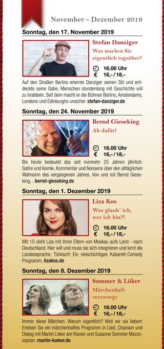 JETZT WECHSELN
Wenn Ihre letzte Strom-
rechnung einen Briefkopf mit
drei roten Buchstaben hat,
sind Sie nicht bei der EAM.
Grüner wird‘s nicht!
Oder sehen Sie Rot, wenn
Sie auf Ihre Rechnung
schauen?
JETZT WECHSELN
rechnung einen Briefkopf mit
drei roten Buchstaben hat,
sind Sie nicht bei der EAM.
Sie auf Ihre Rechnung
Nutzen Sie Ihr gutes Recht,
Ihren Anbieter selbst zu
bestimmen.
www.EAM.de ENERGIE AUS DER MITTE
0561 9330-9350
August - September 2019 Oktober - November 2019 November - Dezember 2019 Dezember 2019
Samstag, den 31. August 2019
G.O.D. - Garden
Of Delight
20 Jahre
	 	19.30 Uhr
	15,- 
Erleben Sie die typischen eingängigen Melodien und Hooklines
des „Garden Of Deligth Sounds“. Genießen Sie gleichzeitig un-
gezügelten irischen Folk und Stücke mit melancholischen und
romantischen Inhalten. god-band.de
Sonntag, den 8. September 2019
Trio Melange
Sound of Cinema
	 18.00 Uhr
	16,- / 18,-
In seinem Programm widmet sich das Trio sich als eine Art Filmor-
chester im Westentaschenformat bekannten und unbekannten
Perlen des Genres. Mit Geige, einer Gitarre und einem Akkordeon
entsteht so ein frischer Zugriff auf zeitlos schönen Melodien.
Freitag, den 20. September 2019
The Limp String
Buskers
Oldtime Music
	 19.30 Uhr
	10,- 
Die Band widmet sich der traditionellen nordamerikanischen Mu-
sik der europäischen Siedler des 18. & 19. Jahrhunderts. Kel-
tische Melodien aus Europa treffen bei der sogenannten Oldtime
Music auf die Rhythmen Afroamerikas. limpstringbuskers.de
Freitag, den 27. September 2019
Volker Diefes
SMART ohne
PHONE
	 19.30 Uhr
	16,- / 18,-
Ja, auch Diefes ist ein echter Smartphone-Junkie geworden.
Doch jetzt drückt er die Reset-Taste und findet Zuflucht im Thea-
ter. Ein erfrischend, modernes Kabarett-Programm mit intelligen-
tem Humor... diefes.de
Sonntag, den 6. Oktober 2019
Helene Bockhorst
Die fabelhafte Welt
der Therapie
	 	 17.00 Uhr
	16,- / 18,-
Es geht um psychische Auffälligkeiten und Schwierigkeiten in
sozialen Situationen; um Onlinedating, Sex, Missgeschicke und
immer wieder um die Frage: Warum passiert das ausgerechnet
mir? helenebockhorst.com
Sonntag, den 13. Oktober 2019
Thilo Seibel
Wenn schon falsch,
dann richtig!
	 	 17.00 Uhr
	16,- / 18,-
Die Welt ist unangenehm voll von windschnittigen Populisten,
stumpfen Technologie-Nerds und fröhlichen Hedonisten, die ihr
SUV mit aufs Kreuzfahrtschiff nehmen wollen. Nur: Was ist die
richtige Reaktion? Antworten liefert Thilo Seibel. thiloseibel.de
Sonntag, den 27. Oktober 2019
Martin Frank
Es kommt,
wie´s kommt
	 17.00 Uhr
	16,- / 18,-
Martin Frank, der Shootingstar der bayerischen Kabarett-
szene kommt wie´s kommt ins Wirtshaus. Und zwar so frech
wie direkt, so bodenständig wie musikalisch und extrem lustig.
martinfrank-kabarett.de
Sonntag, den 3. November 2019
Schwarze Grütze
Das BESTESTE
	
	 16.00 Uhr
	18,- / 20,-
Auch nach 25 Jahren Bühnenunwesen strotzen die Lieder der
„Schwarzen Grütze“ vor Aktualität. Es macht sich eben bezahlt,
dass Dirk Pursche und Stefan Klucke nie dem tagespolitischen
Kleingeist hinterhergehechelt sind. humorbuero.com
Sonntag, den 17. November 2019
Stefan Danziger
Was machen Sie
eigentlich tagsüber?
	 	 16.00 Uhr
	16,- / 18,-
Auf den Straßen Berlins erlernte Danziger seinen Stil und ent-
deckte seine Gabe, Menschen stundenlang mit Geschichte voll
zu brabbeln. Seit dem macht er die Bühnen Berlins,Amsterdams,
Londons und Edinburghs unsicher. stefan-danziger.de
Sonntag, den 24. November 2019
Bernd Gieseking
Ab dafür!
	 	 16.00 Uhr
	16,- / 18,-
Bis heute bedeutet das seit nunmehr 25 Jahren jährlich:
Satire und Komik, Kommentar und Nonsens über den alltäglichen
Wahnsinn des vergangenen Jahres. Von und mit Bernd Giese-
king... bernd-gieseking.de
Sonntag, den 1. Dezember 2019
Liza Kos
Was glaub´ ich,
wer ich bin?!
	 16.00 Uhr
	16,- / 18,-
Mit 15 zieht Liza mit ihren Eltern von Moskau aufs Land - nach
Deutschland. Hier will und muss sie sich integrieren und lernt die
Landessprache: Türkisch! Ein vielschichtiges Kabarett-Comedy
Programm. lizakos.de
Sonntag, den 8. Dezember 2019
Sommer & Lüker
Märchenhaft
verzwergt
	 16.00 Uhr
	16,- / 18,-
Immer diese Märchen. Warum eigentlich? Weil wir sie lieben!
Erleben Sie ein märchenhaftes Programm in Lied, Chanson und
Dialog mit Martin Lüker am Klavier und Susanne Sommer Mezzo-
sopran. martin-lueker.de
Samstag, den 14. Dezember 2019
Compagnia Buffo
Oh,
du du Fröhliche!
	 	 18.00 Uhr
	16,- / 18,-
Wir befinden uns im Altenheim „Zum Grünen See“. Ein Ort der
Stille und Besinnung. Herr Bachmann (Willi Lieverscheidt) und
Frau Pieper (Kascha B.) gestalten die Weihnachtsfeier und mei-
nen es ernst. compagnia-buffo.de
Sonntag, den 15. Dezember 2019
Karl Garff
Käuze,
Spinner & Co.
	 	 16.00 Uhr
	16,- / 18,-
Karl Garff erfindet und erzählt, liest und rappt in seinem neuen
Programm. Schon er selbst ist „annerster als wie die da unnen
in Hessen Süd.“ Durch ihn kommen dann noch weit schrägere
Typen zu Wort. fraukestehl.de
Sonntag, den 22. Dezember 2019
Böse Schwestern
Wir warten aufs
Christkind
	 16.00 Uhr
	18,- / 20,-
Wehmut und Freude, Lachen und Besinnlichkeit - alles das macht
Weihnachten aus. Und alles das haben DIE BöSEN SCHWESTERN
mit ihrer Weihnachts-Komödie im Paket. Fröhliche Weihnachten!
www.boeseschwestern.de.
Dienstag, den 31. Dezember 2019
Michael Feindler
Ihr Standort
wird berechnet
	 16.00 Uhr
	18,- / 20,-
Seit Jahren hält der Lyriker unter den Kabarettisten Michael
Feindler hartnäckig an der Behauptung fest, man dürfe dem
Publikum ruhig etwas mehr zutrauen. Wir geben ihm Recht.
michael-feindler.de
*AlleOpenAirVeranstaltungenfindenbeischlechtemWetterimSaalstatt.
Open Air*
Open Air*
Open Air*
 
