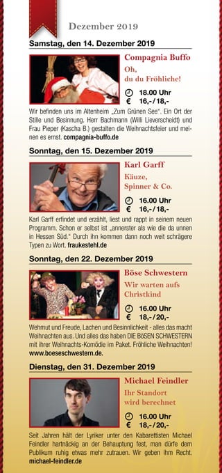 JETZT WECHSELN
Wenn Ihre letzte Strom-
rechnung einen Briefkopf mit
drei roten Buchstaben hat,
sind Sie nicht bei der EAM.
Grüner wird‘s nicht!
Oder sehen Sie Rot, wenn
Sie auf Ihre Rechnung
schauen?
JETZT WECHSELN
rechnung einen Briefkopf mit
drei roten Buchstaben hat,
sind Sie nicht bei der EAM.
Sie auf Ihre Rechnung
Nutzen Sie Ihr gutes Recht,
Ihren Anbieter selbst zu
bestimmen.
www.EAM.de ENERGIE AUS DER MITTE
0561 9330-9350
August - September 2019 Oktober - November 2019 November - Dezember 2019 Dezember 2019
Samstag, den 31. August 2019
G.O.D. - Garden
Of Delight
20 Jahre
	 	19.30 Uhr
	15,- 
Erleben Sie die typischen eingängigen Melodien und Hooklines
des „Garden Of Deligth Sounds“. Genießen Sie gleichzeitig un-
gezügelten irischen Folk und Stücke mit melancholischen und
romantischen Inhalten. god-band.de
Sonntag, den 8. September 2019
Trio Melange
Sound of Cinema
	 18.00 Uhr
	16,- / 18,-
In seinem Programm widmet sich das Trio sich als eine Art Filmor-
chester im Westentaschenformat bekannten und unbekannten
Perlen des Genres. Mit Geige, einer Gitarre und einem Akkordeon
entsteht so ein frischer Zugriff auf zeitlos schönen Melodien.
Freitag, den 20. September 2019
The Limp String
Buskers
Oldtime Music
	 19.30 Uhr
	10,- 
Die Band widmet sich der traditionellen nordamerikanischen Mu-
sik der europäischen Siedler des 18. & 19. Jahrhunderts. Kel-
tische Melodien aus Europa treffen bei der sogenannten Oldtime
Music auf die Rhythmen Afroamerikas. limpstringbuskers.de
Freitag, den 27. September 2019
Volker Diefes
SMART ohne
PHONE
	 19.30 Uhr
	16,- / 18,-
Ja, auch Diefes ist ein echter Smartphone-Junkie geworden.
Doch jetzt drückt er die Reset-Taste und findet Zuflucht im Thea-
ter. Ein erfrischend, modernes Kabarett-Programm mit intelligen-
tem Humor... diefes.de
Sonntag, den 6. Oktober 2019
Helene Bockhorst
Die fabelhafte Welt
der Therapie
	 	 17.00 Uhr
	16,- / 18,-
Es geht um psychische Auffälligkeiten und Schwierigkeiten in
sozialen Situationen; um Onlinedating, Sex, Missgeschicke und
immer wieder um die Frage: Warum passiert das ausgerechnet
mir? helenebockhorst.com
Sonntag, den 13. Oktober 2019
Thilo Seibel
Wenn schon falsch,
dann richtig!
	 	 17.00 Uhr
	16,- / 18,-
Die Welt ist unangenehm voll von windschnittigen Populisten,
stumpfen Technologie-Nerds und fröhlichen Hedonisten, die ihr
SUV mit aufs Kreuzfahrtschiff nehmen wollen. Nur: Was ist die
richtige Reaktion? Antworten liefert Thilo Seibel. thiloseibel.de
Sonntag, den 27. Oktober 2019
Martin Frank
Es kommt,
wie´s kommt
	 17.00 Uhr
	16,- / 18,-
Martin Frank, der Shootingstar der bayerischen Kabarett-
szene kommt wie´s kommt ins Wirtshaus. Und zwar so frech
wie direkt, so bodenständig wie musikalisch und extrem lustig.
martinfrank-kabarett.de
Sonntag, den 3. November 2019
Schwarze Grütze
Das BESTESTE
	
	 16.00 Uhr
	18,- / 20,-
Auch nach 25 Jahren Bühnenunwesen strotzen die Lieder der
„Schwarzen Grütze“ vor Aktualität. Es macht sich eben bezahlt,
dass Dirk Pursche und Stefan Klucke nie dem tagespolitischen
Kleingeist hinterhergehechelt sind. humorbuero.com
Sonntag, den 17. November 2019
Stefan Danziger
Was machen Sie
eigentlich tagsüber?
	 	 16.00 Uhr
	16,- / 18,-
Auf den Straßen Berlins erlernte Danziger seinen Stil und ent-
deckte seine Gabe, Menschen stundenlang mit Geschichte voll
zu brabbeln. Seit dem macht er die Bühnen Berlins,Amsterdams,
Londons und Edinburghs unsicher. stefan-danziger.de
Sonntag, den 24. November 2019
Bernd Gieseking
Ab dafür!
	 	 16.00 Uhr
	16,- / 18,-
Bis heute bedeutet das seit nunmehr 25 Jahren jährlich:
Satire und Komik, Kommentar und Nonsens über den alltäglichen
Wahnsinn des vergangenen Jahres. Von und mit Bernd Giese-
king... bernd-gieseking.de
Sonntag, den 1. Dezember 2019
Liza Kos
Was glaub´ ich,
wer ich bin?!
	 16.00 Uhr
	16,- / 18,-
Mit 15 zieht Liza mit ihren Eltern von Moskau aufs Land - nach
Deutschland. Hier will und muss sie sich integrieren und lernt die
Landessprache: Türkisch! Ein vielschichtiges Kabarett-Comedy
Programm. lizakos.de
Sonntag, den 8. Dezember 2019
Sommer & Lüker
Märchenhaft
verzwergt
	 16.00 Uhr
	16,- / 18,-
Immer diese Märchen. Warum eigentlich? Weil wir sie lieben!
Erleben Sie ein märchenhaftes Programm in Lied, Chanson und
Dialog mit Martin Lüker am Klavier und Susanne Sommer Mezzo-
sopran. martin-lueker.de
Samstag, den 14. Dezember 2019
Compagnia Buffo
Oh,
du du Fröhliche!
	 	 18.00 Uhr
	16,- / 18,-
Wir befinden uns im Altenheim „Zum Grünen See“. Ein Ort der
Stille und Besinnung. Herr Bachmann (Willi Lieverscheidt) und
Frau Pieper (Kascha B.) gestalten die Weihnachtsfeier und mei-
nen es ernst. compagnia-buffo.de
Sonntag, den 15. Dezember 2019
Karl Garff
Käuze,
Spinner & Co.
	 	 16.00 Uhr
	16,- / 18,-
Karl Garff erfindet und erzählt, liest und rappt in seinem neuen
Programm. Schon er selbst ist „annerster als wie die da unnen
in Hessen Süd.“ Durch ihn kommen dann noch weit schrägere
Typen zu Wort. fraukestehl.de
Sonntag, den 22. Dezember 2019
Böse Schwestern
Wir warten aufs
Christkind
	 16.00 Uhr
	18,- / 20,-
Wehmut und Freude, Lachen und Besinnlichkeit - alles das macht
Weihnachten aus. Und alles das haben DIE BöSEN SCHWESTERN
mit ihrer Weihnachts-Komödie im Paket. Fröhliche Weihnachten!
www.boeseschwestern.de.
Dienstag, den 31. Dezember 2019
Michael Feindler
Ihr Standort
wird berechnet
	 16.00 Uhr
	18,- / 20,-
Seit Jahren hält der Lyriker unter den Kabarettisten Michael
Feindler hartnäckig an der Behauptung fest, man dürfe dem
Publikum ruhig etwas mehr zutrauen. Wir geben ihm Recht.
michael-feindler.de
*AlleOpenAirVeranstaltungenfindenbeischlechtemWetterimSaalstatt.
Open Air*
Open Air*
Open Air*
 