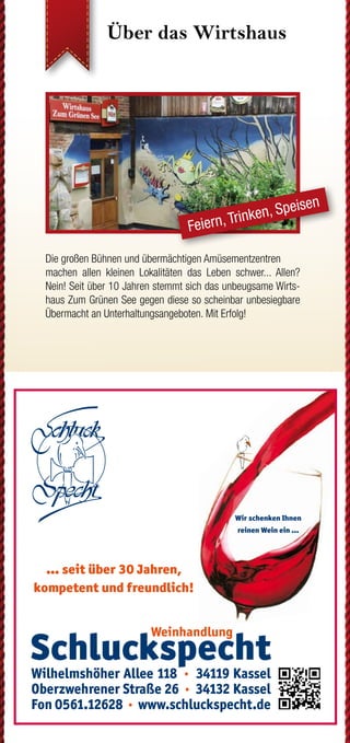 Über das Wirtshaus Über das Wirtshaus Und das Drumrum...?
...hat Einiges zu bieten. Vor allem dann, wenn man sich auf die
vielen Wege macht. Im Geo-Naturpark Frau-Holle-Land findet
sich für jeden der passende Pfad. Als Premiumweg P24, als
Grimmsteigroute, als Regionaler Rundweg oder auch direkt am
Wirtshaus vorbei als Kunstwanderweg.
Hier gibt es weitere Informationen zu Rad- und Wanderwegen:
www.naturparkfrauholle.land
www.grimmsteig.de 	 www.ars-natura-stiftung.de
Wenn Ihr Finanzpartner gleich
um die Ecke ist.
Mehr unter www.kasseler-sparkasse.de, in unseren
84 Geschäftsstellen oder unter 0561.7124-56789.
www.kasseler-sparkasse.de
Nähe
ist einfach.
August bis
Dezember 2019
PRO
G
RAM
M
KUNST
   KO
NZERT
  KULINARISCH
in
Söhrew
ald-Eiterhagen
Hütt Vignette, Schriftzug und Claim mit Hausoutline in Bierdeck
Mit leichter Kante
(C:16 / M: 18 / Y:20 / K:2)
für weissen Hintergrund
!
Huett_Stufe4_hoch_Haus_Logo_Schriftzug_u_Claim_4C_Kante.pdf
Die großen Bühnen und übermächtigen Amüsementzentren
machen allen kleinen Lokalitäten das Leben schwer... Allen?
Nein! Seit über 10 Jahren stemmt sich das unbeugsame Wirts-
haus Zum Grünen See gegen diese so scheinbar unbesiegbare
Übermacht an Unterhaltungsangeboten. Mit Erfolg!
Bekannte und unbekannte Künstler begeistern ein immer wieder
neues Publikum. Leckere regionale Küche der Inhaberin Tanja
Göbel trifft auf ein rundum gelungenes Ambiente, in dem man
auch nach getaner Wanderung, abgeschlossener Radtour oder
eben jenem besonderen Kulturprogramm noch gerne über das
eine oder andere Bier hinaus verweilt.
Seminare & Tagungen
Feiern, Trinken, Speisen
Wirtshaus Zum Grünen See
Melsunger Weg 3
34320 Söhrewald-Eiterhagen
Tel.: +49 (0) 56 08 / 95 84 51
www.zumgruenensee.de
info@zumgruenensee.de
Öffnungszeiten
Montag Ruhetag
Dienstag bis Donnerstag
von 13 bis 22 Uhr
Freitag
von 13 bis 19 Uhr
Samstag
von 13 bis 1 Uhr
Sonn- und Feiertag
von 12 bis 21 Uhr
und selbstverständlich nach Vereinbarung
So finden Sie zu uns...
Direkt am Premiumweg P24 des Geo-Na-
turpark Frau-Holle-Land gelegen und nahe
der Grimmsteigroute. Ab Kassel mit der
NVV Buslinie 37. Im Dreieck zwischen
Kassel, Melsungen und Hessisch-Lichtenau.
Parken jederzeit und kostenfrei auch am
300 Meter entfernten Sportplatz möglich.
Impressum
Herausgeber: Tanja Göbel
Umsetzung: advars network
Auflage/Ausgabe: 10.000 Expl./2. Hj. 2019
facebook.com/ZumGruenenSee
Bleiben Sie mit Ihrem Wirtshaus in
Verbindung. Code einscannen und
Aktuelles & Ergänzendes auf
www.zumgruenensee.de erfahren.
WiKPev13/06/19/10t
Fotos:WirtshausZumGrünenSee,advarsnetwork,Agenturen
weiß
advars.de|2019
´19
ticketshop.zumgruenensee.de
GALERIE FÜR KOMISCHE KUNST
caricatura.de caricaturagalerie
Der schnelle Weg zu uns:
QR-Code einscannen,
Kontakt aufnehmen
 