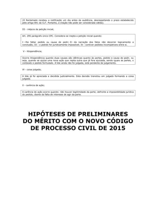 (O Reclamado recebeu a notificação um dia antes da audiência, desrespeitando o prazo estabelecido
pelo artigo 841 da CLT. Portanto, a citação não pode ser considerada válida).
III - inépcia da petição inicial;
Art. 295 parágrafo único CPC. Considera-se inepta a petição inicial quando:
I - lhe faltar pedido ou causa de pedir; II - da narração dos fatos não decorrer logicamente a
conclusão; III - o pedido for juridicamente impossível; IV - contiver pedidos incompatíveis entre si.
V - litispendência;
Ocorre litispendência quando duas causas são idênticas quanto às partes, pedido e causa de pedir, ou
seja, quando se ajuíza uma nova ação que repita outra que já fora ajuizada, sendo iguais as partes, o
conteúdo e pedido formulado. A lide ainda não foi julgada, está pendente de julgamento.
Vl - coisa julgada;
A lide já foi apreciada e decidida judicialmente. Esta decisão transitou em julgado formando a coisa
julgada.
X - carência de ação;
A carência de ação ocorre quando: não houver legitimidade da parte; defronte a impossibilidade jurídica
do pedido; diante da falta de interesse de agir da parte.
HIPÓTESES DE PRELIMINARES
DO MÉRITO COM O NOVO CÓDIGO
DE PROCESSO CIVIL DE 2015
 