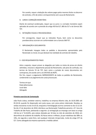 Por cautela, requer a dedução dos valores pagos pelos mesmos títulos no decorrer
do contrato, a fim de evitar o enriquecimento sem causa do Reclamante.
D. JUROS E CORREÇÃO MONETÁRIA
Diante de eventual condenação, requer que os juros e a correção monetária sejam
aplicados de acordo com a previsão do artigo 459 da CLT, 883 da CLT e da Súmula 381
TST.
E. RETENÇÕES FISCAIS E PREVIDENCIÁRIAS
Por conseguinte, requer que as retenções fiscais, bem como os descontos
previdenciários ocorram em conformidade com a Súmula 368 TST.
F. IMPUGNAÇÃO A DOCUMENTOS
O Reclamado impugna todos os pedidos e documentos apresentados pelo
Reclamado na inicial, eis que destoam da realidade do contrato de trabalho.
II – DOS REQUERIMENTOS FINAIS
Ante o exposto, requer provar as alegações por todos os meios de prova em direito
admitidos, inclusive o depoimento pessoal do Reclamante, sob pena de confissão, nos
termos da Súmula 74 do TST, bem como a juntada de novos documentos em
contraprova, de acordo com o art.397/435 do NCPC.
Por fim, requer o julgamento IMPROCEDENTE de todos os pedidos do Reclamante,
condenando-o ao pagamento de custas processuais.
Termos em que
Pede deferimento
Local data
Advogado
Primeiro exercício de Contestação
João Paulo Lisboa, vendedor externo, trabalhou na empresa Atlantis Ltda, de 16.02.2001 até
05.10.10, quando foi dispensado sem justa causa, com aviso prévio indenizado. Recebeu as
verbas rescisórias no dia 14.10.10, enquanto a homologação ocorreu somente no dia 13.12.10.
No dia 17 de dezembro de 2010, distribuiu sua Reclamação Trabalhista perante a 3ª. Vara do
Trabalho de São Paulo, pleiteando o seguinte: a) reintegração ao emprego com base no artigo
118 da Lei n° 8.213/91, pois esteve afastado por 10 dias no mês de setembro de 2010, em
decorrência de acidente do trabalho. B) Horas extras e reflexos, já que trabalhava das 08hs às
19hs, de segunda a sexta feira, sem qualquer intervalo intrajornada, multa do artigo 477 da
CLT. Como advogado da empresa apresente a medida cabível.
 