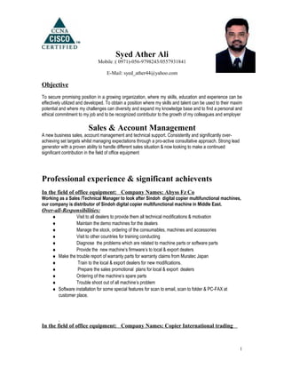 Syed Ather Ali
Mobile :( 0971)-056-9798243/0557931841
E-Mail: syed_ather44@yahoo.com
Objective
To secure promising position in a growing organization, where my skills, education and experience can be
effectively utilized and developed. To obtain a position where my skills and talent can be used to their maxim
potential and where my challenges can diversity and expand my knowledge base and to find a personal and
ethical commitment to my job and to be recognized contributor to the growth of my colleagues and employer
Sales & Account Management
A new business sales, account management and technical support. Consistently and significantly over-
achieving set targets whilst managing expectations through a pro-active consultative approach. Strong lead
generator with a proven ability to handle different sales situation & now looking to make a continued
significant contribution in the field of office equipment
Professional experience & significant achievents
In the field of office equipment: Company Names: Abyss Fz Co
Working as a Sales /Technical Manager to look after Sindoh digital copier multifunctional machines,
our company is distributor of Sindoh digital copier multifunctional machine in Middle East.
Over-all-Responsibilities:
♦ Visit to all dealers to provide them all technical modifications & motivation
♦ Maintain the demo machines for the dealers
♦ Manage the stock, ordering of the consumables, machines and accessories
♦ Visit to other countries for training conducting
♦ Diagnose the problems which are related to machine parts or software parts
♦ Provide the new machine’s firmware’s to local & export dealers
♦ Make the trouble report of warranty parts for warranty claims from Muratec Japan
♦ Train to the local & export dealers for new modifications.
♦ Prepare the sales promotional plans for local & export dealers
♦ Ordering of the machine’s spare parts
♦ Trouble shoot out of all machine’s problem
♦ Software installation for some special features for scan to email, scan to folder & PC-FAX at
customer place.
.
In the field of office equipment: Company Names: Copier International trading
1
 