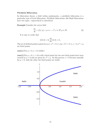 Pitchfork Bifurcation
In bifurcation theory, a ﬁeld within mathematics, a pitchfork bifurcation is a
particular type of local bifurcation. Pitchfork bifurcations, like Hopf bifurcations
have two types - supercritical or subcritical.
Example Consider the vector ﬁeld
dx
dt
= f(x, µ) = µ ∗ x − x3
, x ∈ R , µ ∈ R , (9)
It is easy to verify that
f(0, 0) = 0,
∂f
∂x
(0, 0) = 0 ,
The set of all ﬁxed points is given by µ∗x−x3
= 0 ⇒ x(µ−x2
) = 0 ⇒ x = 0, x2
= µ
are ﬁxed points.
case(1) For µ < 0, x = 0 (stable)
case(2) For µ > 0, x = 0 is still a ﬁxed point but two new ﬁxed points have been
created at µ = 0 and are given by x2
= µ. In this process x = 0 become unstable
for µ > 0, with the other two ﬁxed points are stable.
11
 