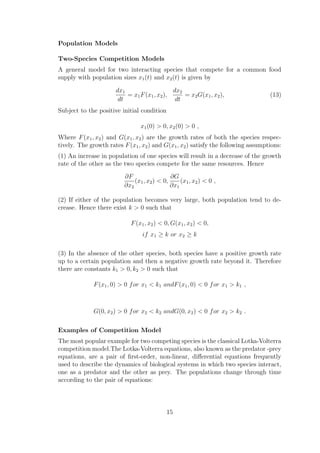 Population Models
Two-Species Competition Models
A general model for two interacting species that compete for a common food
supply with population sizes x1(t) and x2(t) is given by
dx1
dt
= x1F(x1, x2),
dx2
dt
= x2G(x1, x2), (13)
Subject to the positive initial condition
x1(0) > 0, x2(0) > 0 ,
Where F(x1, x2) and G(x1, x2) are the growth rates of both the species respec-
tively. The growth rates F(x1, x2) and G(x1, x2) satisfy the following assumptions:
(1) An increase in population of one species will result in a decrease of the growth
rate of the other as the two species compete for the same resources. Hence
∂F
∂x2
(x1, x2) < 0,
∂G
∂x1
(x1, x2) < 0 ,
(2) If either of the population becomes very large, both population tend to de-
crease. Hence there exist k > 0 such that
F(x1, x2) < 0, G(x1, x2) < 0,
if x1 ≥ k or x2 ≥ k
(3) In the absence of the other species, both species have a positive growth rate
up to a certain population and then a negative growth rate beyond it. Therefore
there are constants k1 > 0, k2 > 0 such that
F(x1, 0) > 0 for x1 < k1 andF(x1, 0) < 0 for x1 > k1 ,
G(0, x2) > 0 for x2 < k2 andG(0, x2) < 0 for x2 > k2 .
Examples of Competition Model
The most popular example for two competing species is the classical Lotka-Volterra
competition model.The Lotka-Volterra equations, also known as the predator -prey
equations, are a pair of ﬁrst-order, non-linear, diﬀerential equations frequently
used to describe the dynamics of biological systems in which two species interact,
one as a predator and the other as prey. The populations change through time
according to the pair of equations:
15
 