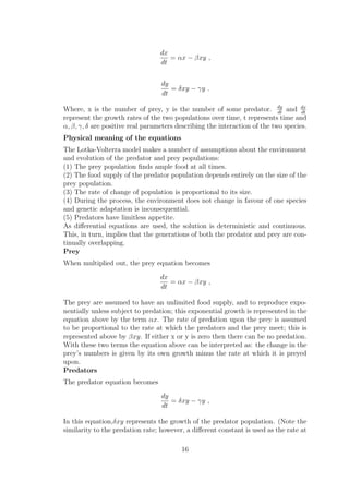 dx
dt
= αx − βxy ,
dy
dt
= δxy − γy .
Where, x is the number of prey, y is the number of some predator. dy
dt
and dx
dt
represent the growth rates of the two populations over time, t represents time and
α, β, γ, δ are positive real parameters describing the interaction of the two species.
Physical meaning of the equations
The Lotka-Volterra model makes a number of assumptions about the environment
and evolution of the predator and prey populations:
(1) The prey population ﬁnds ample food at all times.
(2) The food supply of the predator population depends entirely on the size of the
prey population.
(3) The rate of change of population is proportional to its size.
(4) During the process, the environment does not change in favour of one species
and genetic adaptation is inconsequential.
(5) Predators have limitless appetite.
As diﬀerential equations are used, the solution is deterministic and continuous.
This, in turn, implies that the generations of both the predator and prey are con-
tinually overlapping.
Prey
When multiplied out, the prey equation becomes
dx
dt
= αx − βxy ,
The prey are assumed to have an unlimited food supply, and to reproduce expo-
nentially unless subject to predation; this exponential growth is represented in the
equation above by the term αx. The rate of predation upon the prey is assumed
to be proportional to the rate at which the predators and the prey meet; this is
represented above by βxy. If either x or y is zero then there can be no predation.
With these two terms the equation above can be interpreted as: the change in the
prey’s numbers is given by its own growth minus the rate at which it is preyed
upon.
Predators
The predator equation becomes
dy
dt
= δxy − γy ,
In this equation,δxy represents the growth of the predator population. (Note the
similarity to the predation rate; however, a diﬀerent constant is used as the rate at
16
 