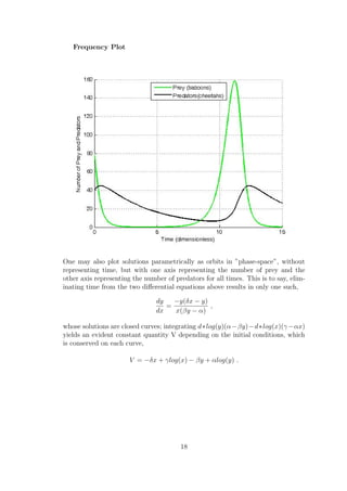 Frequency Plot
One may also plot solutions parametrically as orbits in ”phase-space”, without
representing time, but with one axis representing the number of prey and the
other axis representing the number of predators for all times. This is to say, elim-
inating time from the two diﬀerential equations above results in only one such,
dy
dx
=
−y(δx − y)
x(βy − α)
,
whose solutions are closed curves; integrating d∗log(y)(α−βy)−d∗log(x)(γ−αx)
yields an evident constant quantity V depending on the initial conditions, which
is conserved on each curve,
V = −δx + γlog(x) − βy + αlog(y) .
18
 