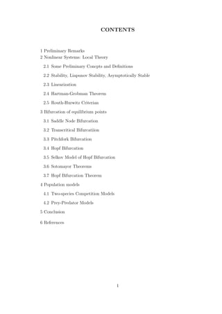 CONTENTS
1 Preliminary Remarks
2 Nonlinear Systems: Local Theory
2.1 Some Preliminary Concpts and Deﬁnitions
2.2 Stability, Liapunov Stability, Asymptotically Stable
2.3 Linearization
2.4 Hartman-Grobman Theorem
2.5 Routh-Hurwitz Criterian
3 Bifurcation of equilibrium points
3.1 Saddle Node Bifurcation
3.2 Transcritical Bifurcatiion
3.3 Pitchfork Bifurcation
3.4 Hopf Bifurcation
3.5 Selkov Model of Hopf Bifurcation
3.6 Sotomayor Theorems
3.7 Hopf Bifurcation Theorem
4 Population models
4.1 Two-species Competition Models
4.2 Prey-Predator Models
5 Conclusion
6 References
1
 