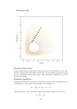 Phase-space plot
Dynamics of the system
In the model system, the predators thrive when there are plentiful prey but, ulti-
mately, outstrip their food supply and decline. As the predator population is low
the prey population will increase again. These dynamics continue in a cycle of
growth and decline.
Population equilibrium
Population equilibrium occurs in the model when neither of the population levels
is changing, i.e. when both of the derivatives are equal to 0.
x(α − βy) = 0, −y(γ − δx) = 0 ,
When solved for x and y the above system of equations yields y=0, x=0 and
y =
α
β
, x =
γ
δ
.
20
 