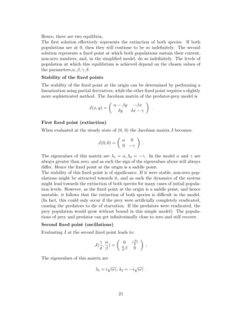 Hence, there are two equilibria,
The ﬁrst solution eﬀectively represents the extinction of both species. If both
populations are at 0, then they will continue to be so indeﬁnitely. The second
solution represents a ﬁxed point at which both populations sustain their current,
non-zero numbers, and, in the simpliﬁed model, do so indeﬁnitely. The levels of
population at which this equilibrium is achieved depend on the chosen values of
the parameters,α, β, γ, δ.
Stability of the ﬁxed points
The stability of the ﬁxed point at the origin can be determined by performing a
linearization using partial derivatives, while the other ﬁxed point requires a slightly
more sophisticated method. The Jacobian matrix of the predator-prey model is
J(x, y) =
α − βy −βx
δy δx − γ
.
First ﬁxed point (extinction)
When evaluated at the steady state of (0, 0) the Jacobian matrix J becomes:
J(0, 0) =
α 0
0 −γ
.
The eigenvalues of this matrix are λ1 = α, λ2 = −γ. In the model α and γ are
always greater than zero, and as such the sign of the eigenvalues above will always
diﬀer. Hence the ﬁxed point at the origin is a saddle point.
The stability of this ﬁxed point is of signiﬁcance. If it were stable, non-zero pop-
ulations might be attracted towards it, and as such the dynamics of the system
might lead towards the extinction of both species for many cases of initial popula-
tion levels. However, as the ﬁxed point at the origin is a saddle point, and hence
unstable, it follows that the extinction of both species is diﬃcult in the model.
(In fact, this could only occur if the prey were artiﬁcially completely eradicated,
causing the predators to die of starvation. If the predators were eradicated, the
prey population would grow without bound in this simple model): The popula-
tions of prey and predator can get inﬁnitesimally close to zero and still recover.
Second ﬁxed point (oscillations)
Evaluating J at the second ﬁxed point leads to:
J(
γ
δ
,
α
β
) =
0 −βγ
δ
α
δ
β 0
,
The eigenvalues of this matrix are
λ1 = i
√
αγ, λ2 = −i
√
αγ .
21
 