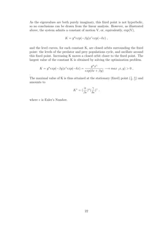 As the eigenvalues are both purely imaginary, this ﬁxed point is not hyperbolic,
so no conclusions can be drawn from the linear analysis. However, as illustrated
above, the system admits a constant of motion V, or, equivalently, exp(V),
K = yα
exp(−βy)xγ
exp(−δx) ,
and the level curves, for each constant K, are closed orbits surrounding the ﬁxed
point: the levels of the predator and prey populations cycle, and oscillate around
this ﬁxed point. Increasing K moves a closed orbit closer to the ﬁxed point. The
largest value of the constant K is obtained by solving the optimization problem.
K = yα
exp(−βy)xγ
exp(−δx) =
yα
xγ
exp(δx + βy)
−→ max (x, y) > 0 ,
.
The maximal value of K is thus attained at the stationary (ﬁxed) point (γ
δ
, α
β
) and
amounts to
K∗
= (
α
βe
)α
(
γ
δe
)γ
.
where e is Euler’s Number.
22
 