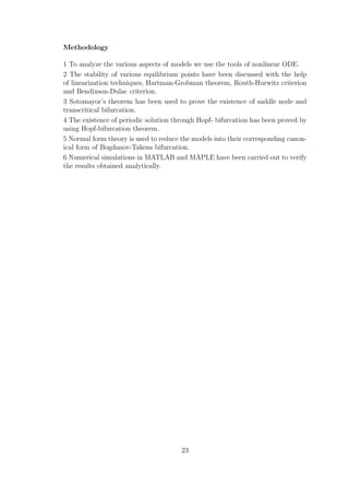 Methodology
1 To analyze the various aspects of models we use the tools of nonlinear ODE.
2 The stability of various equilibrium points have been discussed with the help
of linearization techniques, Hartman-Grobman theorem, Routh-Hurwitz criterion
and Bendixson-Dulac criterion.
3 Sotomayor’s theorem has been used to prove the existence of saddle node and
transcritical bifurcation.
4 The existence of periodic solution through Hopf- bifurcation has been proved by
using Hopf-bifurcation theorem.
5 Normal form theory is used to reduce the models into their corresponding canon-
ical form of Bogdanov-Takens bifurcation.
6 Numerical simulations in MATLAB and MAPLE have been carried out to verify
the results obtained analytically.
23
 
