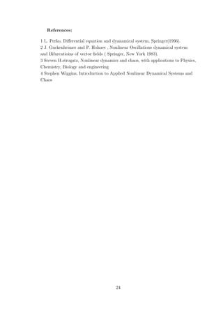 References:
1 L. Perko, Diﬀerential equation and dyanamical system, Springer(1996).
2 J. Guckenheimer and P. Holmes , Nonlinear Oscillations dynamical system
and Bifurcatioins of vector ﬁelds ( Springer, New York 1983).
3 Steven H.strogatz, Nonlinear dynamics and chaos, with applications to Physics,
Chemistry, Biology and engineering
4 Stephen Wiggins, Introduction to Applied Nonlinear Dynamical Systems and
Chaos
24
 