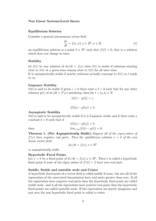 Non Linear Systems:Local theory
Equillibrium Solution
Consider a general autonomous vector ﬁeld
dx
dt
= f(x, ν), x ∈ Rn
, ν ∈ R, (1)
an equillibrium solution is a point x ∈ Rn
such that f(x) = 0, that is a solution
which does not change in time.
Stability
let x(t) be any solution of dx/dt = f(x) then x(t) is stable if solutions starting
close to x(t) at a given time remain close to x(t) for all later time.
It is asymptotically stable if nearby solutions actually converge to x(t) as t tends
to ∞.
Liapunov Stability
x(t) is said to be stable if given ε > 0 there exist a δ > 0 such that for any other
solution y(t) of dx/dt = F(x) satisfying, then for t > t0, t0 ∈ R
|x(t) − y(t)| < ε,
|x(t0) − y(t0)| < δ.
Asymptotic Stability
x(t) is said to be asymptotically stable if it is Liapunov stable and if there exist a
constant b > 0 such that if
|x(t0) − y(t0)| < b,
then limt→∞|x(t) − y(t)| = 0.
Theorem 1. (For Asymptotically Stable) Suppose all of the eigen-values of
f (x) have negative real parts. Then the equillibrium solution x = x of the non
linear vector ﬁeld
dx/dt = f(x), x ∈ Rn
is asymptotically stable.
Hyperbolic Fixed Points
Let x = x be a ﬁxed point of dx/dt = f(x), x ∈ Rn
. Then x is called a hyperbolic
ﬁxed point if none of the eigen values of f (x) = J have zero real part.
Saddle, Stable and unstable node and Center
A hyperbolic ﬁxed point of a vector ﬁeld is called saddle if some, but not all of the
eigenvalues of the associated linearization have real parts greater than zero. If all
the eigenvalues have negative real parts then the hyperbolic ﬁxed point are called
stable node. and if all the eigenvalues have positive real parts then the hyperbolic
ﬁxed points are called unstable node. If the eigenvalues are purely imaginary and
non zero the non hyperbolic ﬁxed point is called a center.
3
 