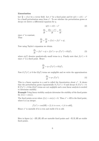 Linearization
Let dx
dt
= f(x) be a vector ﬁeld. Let x∗
be a ﬁxed point and let η(t) = x(t) − x∗
be a small perturbation away from x∗
. To see whether the perturbation grows or
decays we derive a diﬀerential equation for η.
η(t) = x(t) − x∗
(2)
dη
dt
=
d(x − x∗
)
dt
=
dx
dt
,
since x∗
is constant,
Thus
dη
dt
=
dx
dt
= f(x) = f(x∗
+ η),
Now using Taylor’s expansion we obtain
dη
dt
= f(x∗
+ η) = f(x∗
) + η ∗ f (x∗
) + O(η2
), (3)
where o(η2
) denotes quadratically small terms in η. Finally note that f(x∗
) = 0
since x∗
is a ﬁxed point. Hence
dη
dt
= η ∗ f (x∗
) + O(η2
),
Now if f (x∗
) = 0 the O(η2
) terms are negligible and we write the approximation
dη
dt
= η ∗ f (x∗
). (4)
This is a linear equation in η and is called the linearization about x∗
. It shows
that the perturbation grows exponentially if f (x∗
) > 0 and decays if f (x∗
) < 0.
If f (x∗
) = 0 the O(η2
) terms are not negligble and a non linear analysis is needed
to determine stability.
Example Using linear stability analysis determine the stability of the ﬁxed points
for f(x) = sin(x).
The ﬁxed points occur where f(x) = sin(x) = 0. Thus x∗
= kΠ is the ﬁxed point,
where k is an integer.
f (x∗
) = cos(kΠ) = {1, k is even, −1, k is odd},
Hence x∗
is unstable if k is even and stable if k is odd.
Here in ﬁgure (a) −2Π, 2Π, 4Π are unstable ﬁxed points and −Π, Π, 3Π are stable
ﬁxed points.
6
 