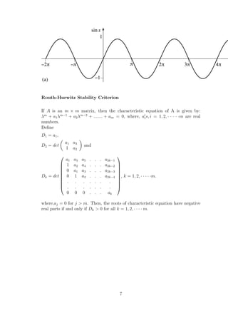 Routh-Hurwitz Stability Criterion
If A is an m × m matrix, then the characteristic equation of A is given by:
λm
+ a1λm−1
+ a2λm−2
+ ....... + am = 0, where, ais, i = 1, 2, · · · · ·m are real
numbers.
Deﬁne
D1 = a1,
D2 = det
a1 a3
1 a2
and
Dk = det










a1 a3 a5 . . . a2k−1
1 a2 a4 . . . a2k−2
0 a1 a3 . . . a2k−3
0 1 a2 . . . a2k−4
. . . . . . .
. . . . . . .
0 0 0 . . . ak










, k = 1, 2, · · · · ·m.
where,aj = 0 for j > m. Then, the roots of characteristic equation have negative
real parts if and only if Dk > 0 for all k = 1, 2, · · · · m.
7
 