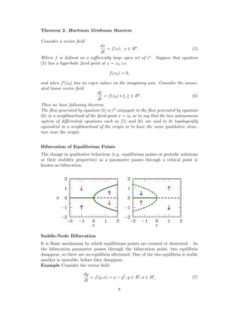 Theorem 2. Hartman Grobman theorem
Consider a vector ﬁeld
dx
dt
= f(x), x ∈ Rn
, (5)
Where f is deﬁned on a suﬃciently large open set of rn
. Suppose that equation
(5) has a hyperbolic ﬁxed point at x = x0 i.e.
f(x0) = 0,
and when f (x0) has no eigen values on the imaginary axis. Consider the associ-
ated linear vector ﬁeld
dξ
dt
= f(x0) ∗ ξ, ξ ∈ Rn
. (6)
Then we have following theorem:
The ﬂow generated by equation (5) is c0
conjugate to the ﬂow generated by equation
(6) in a neighbourhood of the ﬁxed point x = x0 or to say that the two autonomous
system of diﬀerential equations such as (5) and (6) are said to be topologically
equivalent in a neighbourhood of the origin or to have the same qualitative struc-
ture near the origin.
Bifurcation of Equilibrium Points
The change in qualitative behaviour (e.g. equilibrium points or periodic solutions
or their stability properties) as a parameter passes through a critical point is
known as bifurcation.
Saddle-Node Bifurcation
It is Basic mechanism by which equilibrium points are created or destroyed . As
the bifurcation parameter passes through the bifurcation point, two equilibria
disappear, so there are no equilibria afterward. One of the two equilibria is stable
another is unstable, before they disappear.
Example Consider the vector ﬁeld
dy
dt
= f(y, a) = a − y2
, y ∈ R , a ∈ R , (7)
8
 