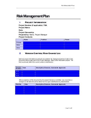 RISK MANAGEMENT PLAN
PAGE 1 OF 9
RiskManagementPlan
1 PROJECT INFORMATION
Project Number (if applicable): TBA
Project Name:
Date:
Project Ownership:
Prepared by: Name, Project Manager
Project Contacts:
Name Position Phone
Primary
Other
Other
2 VERSION CONTROL/ RISK CHANGE LOG
Add new rows to the table as versions are created. No changes should me made to this
document without approval of the Project Manager, Data Center Relocation project. The
first row should reflect the current version in distribution.
Version
Number
Date Description, Reasons, Comments Approvals
V1.0
V1.1
V1.2
After acceptance of this document by the project Advisory committee any new risks or
changes to risk table should be listed here for quick identification by stakeholders.
Risk No. Date Description, Reasons, Comments Approvals
 