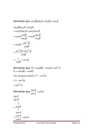 Trigonometría: José Pablo Flores Zúñiga Página 12
Demostrar que ( ) β
β
β
β csc
cot
tan
cos =
+
( )
β
β
β
β
β
β
β
β
β
β
β
β
β
β
β
β
β
β
β
β
β
csc
1
cos
cos
cos
cos
cos
cos
cot
cos
tan
cos
cot
tan
cos
2
2
2
=
=
+
=
+
=
+
=
+
=
+
sen
sen
sen
sen
sen
sen
sen
Demostrar que: ( )( ) α
α
α 2
cos
1
1 =
−
+ sen
sen
( )( )
α
α
α
α
α
2
2
2
2
cos
1
1
:
1
1
=
−
=
−
−
+
sen
sen
notable
fórmula
Por
sen
sen
Demostrar que ϑ
ϑ
ϑ
cot
sec
csc
=
ϑ
ϑ
ϑ
ϑ
ϑ
ϑ
ϑ
cot
cos
cos
1
1
sec
csc
=
=
=
sen
sen
 