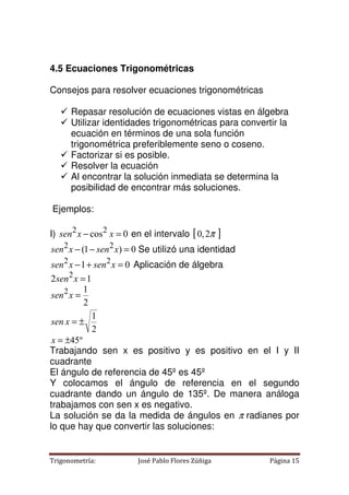 Trigonometría: José Pablo Flores Zúñiga Página 15
4.5 Ecuaciones Trigonométricas
Consejos para resolver ecuaciones trigonométricas
 Repasar resolución de ecuaciones vistas en álgebra
 Utilizar identidades trigonométricas para convertir la
ecuación en términos de una sola función
trigonométrica preferiblemente seno o coseno.
 Factorizar si es posible.
 Resolver la ecuación
 Al encontrar la solución inmediata se determina la
posibilidad de encontrar más soluciones.
Ejemplos:
I) 0
cos2
2
=
− x
x
sen en el intervalo [ ]
π
2
,
0
0
)
1
( 2
2
=
−
− x
sen
x
sen Se utilizó una identidad
0
1 2
2
=
+
− x
sen
x
sen Aplicación de álgebra
1
2 2
=
x
sen
2
1
2
1
2
±
=
=
x
sen
x
sen
º
45
±
=
x
Trabajando sen x es positivo y es positivo en el I y II
cuadrante
El ángulo de referencia de 45º es 45º
Y colocamos el ángulo de referencia en el segundo
cuadrante dando un ángulo de 135º. De manera análoga
trabajamos con sen x es negativo.
La solución se da la medida de ángulos en π radianes por
lo que hay que convertir las soluciones:
 