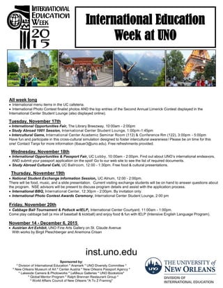 All week long
International menu items in the UC cafeteria.
International Photo Contest finalist photos AND the top entries of the Second Annual Limerick Contest displayed in the
International Center Student Lounge (also displayed online).
Tuesday, November 17th
International Opportunities Fair, The Library Breezway, 10:00am - 2:00pm
Study Abroad 1001 Session, International Center Student Lounge, 1:00pm-1:45pm
Intercultural Game, International Center Academic Seminar Room (112) & Conference Rm (122), 3:00pm - 5:00pm
Have fun and participate in this cross-cultural simulation designed to foster intercultural awareness! Please be on time for this
one! Contact Tanja for more information (tbauer3@uno.edu). Free refreshments provided.
Wednesday, November 18th
International Opportunities & Passport Fair, UC Lobby, 10:00am - 2:00pm. Find out about UNO’s international endeavors,
AND submit your passport application on the spot! Go to our web site to see the list of required documents.
Study Abroad Cultural Café, UC Ballroom, 12:00 - 1:30pm. Free food & cultural presentations.
Thursday, November 19th
National Student Exchange Information Session, UC Atrium, 12:00 - 2:00pm.
There will be food, music, and a slide presentation. Current visiting exchange students will be on hand to answer questions about
the program. NSE advisors will be present to discuss program details and assist with the application process.
International BBQ, International Center, 12:30pm - 2:00pm. By invitation only.
International Photo Contest Awards Ceremony, International Center Student Lounge, 2:00 pm
Friday, November 20th
Cabbage Ball Tournament & Potluck w/IELP, International Center Courtyard, 11:00am - 1:00pm.
Come play cabbage ball (a mix of baseball & kickball) and enjoy food & fun with IELP (Intensive English Language Program).
November 14 - December 6, 2015
Austrian Art Exhibit, UNO Fine Arts Gallery on St. Claude Avenue
With works by Birgit Pleschberger and Anemona Crisan
International Education
Week at UNO
Sponsored by:
* Division of International Education * Aramark * UNO Diversity Committee *
* New Orleans Museum of Art * Center Austria * New Orleans Passport Agency *
* Lakeside Camera & Photoworks * LeMieux Galleries * UNO Bookstore*
* Global Mentor Program * Ralph Brennan Restaurant Group *
* World Affairs Council of New Orleans *A To Z Framing*
inst.uno.edu
 