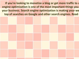 If you're looking to monetize a blog or get more traffic to a
engine optimization is one of the most important things you
your business. Search engine optimization is making your we
  top of searches on Google and other search engines. Read o
 