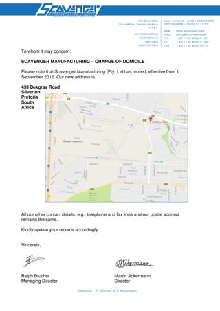 Directors: R. Brücher, M.F Ackermann
433 DEKGRAS ROAD
SILVERTONDALE
To whom it may concern:
SCAVENGER MANUFACTURING – CHANGE OF DOMICILE
Please note that Scavenger Manufacturing (Pty) Ltd has moved, effective from 1
September 2016. Our new address is:
433 Dekgras Road
Silverton
Pretoria
South
Africa
All our other contact details, e.g., telephone and fax lines and our postal address
remains the same.
Kindly update your records accordingly.
Sincerely,
Ralph Brucher Martin Ackermann
Managing Director Director
 