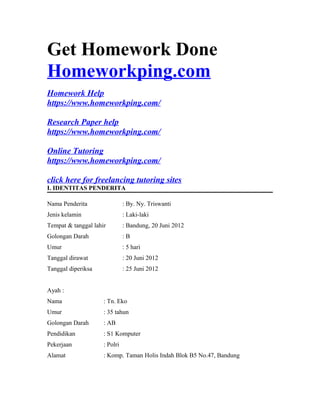 Get Homework Done
Homeworkping.com
Homework Help
https://www.homeworkping.com/
Research Paper help
https://www.homeworkping.com/
Online Tutoring
https://www.homeworkping.com/
click here for freelancing tutoring sites
I. IDENTITAS PENDERITA
Nama Penderita : By. Ny. Triswanti
Jenis kelamin : Laki-laki
Tempat & tanggal lahir : Bandung, 20 Juni 2012
Golongan Darah : B
Umur : 5 hari
Tanggal dirawat : 20 Juni 2012
Tanggal diperiksa : 25 Juni 2012
Ayah :
Nama : Tn. Eko
Umur : 35 tahun
Golongan Darah : AB
Pendidikan : S1 Komputer
Pekerjaan : Polri
Alamat : Komp. Taman Holis Indah Blok B5 No.47, Bandung
 