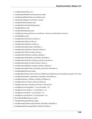 Ring Documentation, Release 1.5.4
• void glPointSize(GLﬂoat size)
• void glPolygonMode(GLenum face,GLenum mode)
• void glPolygonOffset(GLﬂoat factor,GLﬂoat units)
• void glPolygonStipple(const GLubyte * pattern)
• void glPushAttrib(GLbitﬁeld mask)
• void glPushClientAttrib(GLbitﬁeld mask)
• void glPushMatrix(void)
• void glPushName(GLuint name)
• void glPrioritizeTextures(GLsizei n,const GLuint * textures,const GLclampf * priorities)
• void glPopMatrix(void)
• void glRasterPos2s(GLshort x,GLshort y)
• void glRasterPos2i(GLint x,GLint y)
• void glRasterPos2f(GLﬂoat x,GLﬂoat y)
• void glRasterPos2d(GLdouble x,GLdouble y)
• void glRasterPos3s(GLshort x,GLshort y,GLshort z)
• void glRasterPos3i(GLint x,GLint y,GLint z)
• void glRasterPos3f(GLﬂoat x,GLﬂoat y,GLﬂoat z)
• void glRasterPos3d(GLdouble x,GLdouble y,GLdouble z)
• void glRasterPos4s(GLshort x,GLshort y,GLshort z,GLshort w)
• void glRasterPos4i(GLint x,GLint y,GLint z,GLint w)
• void glRasterPos4f(GLﬂoat x,GLﬂoat y,GLﬂoat z,GLﬂoat w)
• void glRasterPos4d(GLdouble x,GLdouble y,GLdouble z,GLdouble w)
• void glReadBuffer(GLenum mode)
• void glReadPixels(GLint x,GLint y,GLsizei width,GLsizei height,GLenum format,GLenum type,GLvoid * data)
• void glRectd(GLdouble x1,GLdouble y1,GLdouble x2,GLdouble y2)
• void glRectf(GLﬂoat x1,GLﬂoat y1,GLﬂoat x2,GLﬂoat y2)
• void glRecti(GLint x1,GLint y1,GLint x2,GLint y2)
• void glRects(GLshort x1,GLshort y1,GLshort x2,GLshort y2)
• void glRectdv(const GLdouble * v1,const GLdouble * v2)
• void glRectfv(const GLﬂoat * v1,const GLﬂoat * v2)
• void glRectiv(const GLint * v1,const GLint * v2)
• void glRectsv(const GLshort * v1,const GLshort * v2)
• GLint glRenderMode(GLenum mode)
• void glResetHistogram(GLenum target)
• void glRotated(GLdouble angle,GLdouble x,GLdouble y,GLdouble z)
• void glRotatef(GLﬂoat angle,GLﬂoat x,GLﬂoat y,GLﬂoat z)
1436
 
