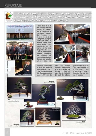 888
REPORTAJE
nº 0 Primavera 2009
Los días 6 al 8
del pasado mes de
marzo se celebró
en la, española y
murciana, ciudad
de Lorca, el
e s p e r a d o
Congreso Europeo
EBA-ESA 2009, el
evento oficial más
importante del
continente, en el
marco de la feria
Expoflor-Lorca.
Con la celebración
de este Congreso y
en opinión de
muchos asistentes,
España se quitaba
u n a e s p i n a
histórica, colocando
a muy alto nivel el
listón internacional.
La infraestructura
del Congreso ocupo
unos 4.000 m2
; de
ellos 400 metros
lineales destinados
a la Exposición de
Bonsái y 250 m2
para la de Suiseki.
El total de árboles
participantes fue de
240 y 83 piedras. El
n ú m e r o d e
c o n g r e s i s t a s
inscritos fue de 500
de 18 países.
Panorámicas de la Exposición
TEJO.
José Luís Blasco (España)
ACEBUCHE.
Erasmo García (España)
SABINA RASTRERA.
Luís Vila (España)
ARCE TRIDENTE.
German Gómez (España)
HAYAS.
Luís Vallejo (España)
PINO ALBAR.
David Benavente (España)
El XXV Congreso Europeo EBAEl XXV Congreso Europeo EBA--ESA 2009 se haESA 2009 se ha
celebrado en España con la Presidencia del Comitécelebrado en España con la Presidencia del Comité
Honor de S.M. el Rey Don Juan Carlos I.Honor de S.M. el Rey Don Juan Carlos I.
TextoyFotos:InterBonsái
Inauguración por las autoridades
Visita a la Exposición
Recinto del Congreso
 