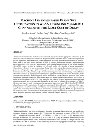 International Journal of Computer Networks & Communications (IJCNC) Vol.14, No.6, November 2022
DOI: 10.5121/ijcnc.2022.14601 1
MACHINE LEARNING BASED FRAME SIZE
OPTIMIZATION IN WLAN DOWNLINK MU-MIMO
CHANNEL WITH THE LEAST COST OF DELAY
Lemlem Kassa1
, Jianhua Deng1
, Mark Davis2
and Jingye Cai1
1
School of Information and Software Engineering,
University of Electronic Science and Technology China (UESTC),
Chengdu 610054, China
2
Communication Network Research Institute (CNRI),
Technological University Dublin, D08 NF82 Dublin, Ireland
ABSTRACT
The key enhancement in the medium access control (MAC) layer is frame aggregation introduced by the
IEEE 802.11n/ac standard to accommodate the growing traffic demand in the WLAN by allowing multiple
packets aggregated per transmission. Frame aggregation efficiently reduces control overhead in the MAC
layer, such as the MAC header and thus it helps to enhance transmission efficiency and throughput
performance of WLAN. However, heterogeneous traffic demand among streams in the WLAN downlink
MU-MIMO channel creates a challenge to efficiently utilize the benefits of frame aggregation.
Transmission efficiency is also compromised during frame size setting determination because when a
frame size is larger, the impact of the overhead frame can be lower, but they are also more vulnerable to
transmission errors. Thus, this trade-off between maximizing frame size and minimizing overhead frames
should be addressed by employing an adaptive frame aggregation technique to derive the optimal frame
size that would maximize the throughput in WLAN downlink MU-MIMO channel. Moreover, when frame
aggregation approach is employed, more frames must wait before transmission in a buffer which causes a
delay in the performance of WLAN. Thus, analysing the trade-off between maximizing throughput and
minimizing delay is a critical issue that should also be addressed to enhance the performance of WLAN.
However, the majority of the existing adaptive aggregation algorithms in the WLAN downlink MU-MIMO
channel are focused to maximize the throughput or minimize the delay. The main contribution of this paper
is to propose a machine learning-based frame size optimization algorithm by extending our earlier
approach in considering the cost of delay to maximize the system throughput of WLAN. The effectiveness of
the proposed scheme is evaluated over the FIFO Baseline Approach and earlier conventional approaches
under the effects of various traffic patterns, channel conditions, and the number of STAs.
KEYWORDS
Delay, downlink MU-MIMO, frame size optimization, WLAN, heterogeneous traffic, machine learning,
neural network, throughput optimization.
1. INTRODUCTION
Wireless technology has been continuously evolving to support basic coverage and satisfy the
advanced needs of today’s network [1]. To improve the system performance of WLAN, IEEE
802.11 introduced single-user MIMO (SU-MIMO) [2] from IEEE 802.11n [3] and multi-user
multiple in multiple out (MU-MIMO) in IEEE802.11ac [2-4]. SU-MIMO transmission is the
conventional approach that allows multiple transmission of data streams to a single station. The
SU-MIMO WLAN is effective if the connecting stations are equipped with multiple receiving
 