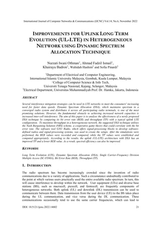 International Journal of Computer Networks & Communications (IJCNC) Vol.14, No.6, November 2022
DOI: 10.5121/ijcnc.2022.14602 21
IMPROVEMENTS FOR UPLINK LONG TERM
EVOLUTION (UL-LTE) IN HETEROGENEOUS
NETWORK USING DYNAMIC SPECTRUM
ALLOCATION TECHNIQUE
Nurzati Iwani Othman1
, Ahmad Fadzil Ismail1
,
Khairayu Badron1
, Wahidah Hashim2
and Sofia Pinardi3
1
Department of Electrical and Computer Engineering,
International Islamic University Malaysia, Gombak, Kuala Lumpur, Malaysia
2College of Computer Science & Info Tech,
Universiti Tenaga Nasional, Kajang, Selangor, Malaysia
3
Electrical Department, Universitas Muhammadiyah Prof. Dr. Hamka, Jakarta, Indonesia
ABSTRACT
Several interference mitigation strategies can be used in LTE networks to meet the consumers' increasing
need for faster data speeds. Dynamic Spectrum Allocation (DSA), which maintains spectrum in a
converged radio system and distributes it across all participating radio terminals, is one of the most
promising solutions. However, the fundamental obstacle to achieving increased network capacities is
increased inter-cell interference. The aim of this paper is to analyse the effectiveness of a newly proposed
DSA technique by comparing its bit error rate (BER) and throughput (TP) with a typical uplink LTE
configuration. To maximise throughput in a heterogeneous network, the suggested DSA technique utilises
the Nash Bargaining Solution (NBS) scheme, a cooperative game theory that could correlate with the bit
error rate. The software tool GNU Radio, which offers signal-processing blocks to develop software-
defined radios and signal-processing systems, was used to create the setups. After the simulations were
performed, the BER values were recorded and compared, while the TP values were established and
computed appropriately. According to the results, the uplink (UL-LTE) architecture with DSA has an
improved TP and a lower BER value. As a result, spectral efficiency can also be improved.
KEYWORDS
Long Term Evolution (LTE), Dynamic Spectrum Allocation (DSA), Single Carrier-Frequency Division
Multiple Access (SC-FDMA), Bit Error Rate (BER), Throughput (TP).
1. INTRODUCTION
The radio spectrum has become increasingly crowded since the invention of radio
communications due to a variety of applications. Such a circumstance undoubtedly contributed to
the point at which various users practically used the entire available radio spectrum. In turn, this
will cause interference to develop within the network. User equipment (UEs) and diverse base
stations (BS), such as macrocell, picocell, and femtocell, are frequently components of
heterogeneous networks. Both uplink (UL) and downlink (DL) transmission can be used to
communicate between them. Data transmission from the user device (UE) to the BS takes place
during the UL communication, and vice versa during the DL communication. These
communications occasionally tend to use the same carrier frequencies, which can lead to
 