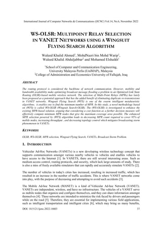International Journal of Computer Networks & Communications (IJCNC) Vol.14, No.6, November 2022
DOI: 10.5121/ijcnc.2022.14603 37
WS-OLSR: MULTIPOINT RELAY SELECTION
IN VANET NETWORKS USING A WINGSUIT
FLYING SEARCH ALGORITHM
Waleed Khalid Ahmed1
, MohdNazri bin Mohd Warip1
,
Waleed Khalid Abduljabbar2
and Mohamed Elshaikh1
1
School of Computer and Communication Engineering,
University Malaysia Perlis (UniMAP), Malaysia
2
College of Administration and Economics University of Fallujah, Iraq
ABSTRACT
The routing protocol is considered the backbone of network communication. However, mobility and
bandwidth availability make optimizing broadcast message flooding a problem in an Optimized Link State
Routing (OLSR)-based mobile wireless network. The selection of Multi-Point Relays (MPRs) has lately
been proposed as a potential approach that has the added benefit of eliminating duplicate re-transmissions
in VANET networks. Wingsuit Flying Search (WFS) is one of the swarm intelligent metaheuristic
algorithms, it enables one to find the minimum number of MPR. In this study, a novel methodology based
on (WFS) is called WS-OLSR (Wingsuit Search-OLSR). The (WS-OLSR) is investigated to enhance the
existing MPR-based solution, arguing that considering a cost function as a further decision measure will
effectively compute minimum MPR nodes that give the maximum coverage area possible. The enhanced
MPR selection powered by (WFS) algorithm leads to decreasing MPR count required to cover 95% of
mobile nodes, increasing throughput , and decreasing topology control which mitigates broadcasting storm
phenomenon in VANETs.
KEYWORDS
OLSR, WS-OLSR, MPR selection, Wingsuit Flying Search, VANETs, Broadcast Storm Problem.
1. INTRODUCTION
Vehicular Ad-Hoc Networks (VANETs) is a new developing wireless technology concept that
supports communication amongst various nearby vehicles to vehicles and enables vehicles to
have access to the Internet [1]. In VANETS, there are still several interesting areas. Such as
medium access control, routing protocols, and security, which lack large amounts of study. There
is also a miss of freely available simulators that can rapidly and accurately simulate VANETs [2].
The number of vehicles in today's cities has increased, resulting in increased traffic, which has
resulted in an increase in the number of traffic accidents. This is where VANET networks come
into play, with the purpose of decreasing and attempting to avoid such accidents [3].
The Mobile Ad-hoc Network (MANET) is a kind of Vehicular Ad-hoc Network (VANET).
VANETs are independent, wireless, and have no infrastructure. The vehicles of a VANET serve
as mobile nodes that organize and configure themselves, and they can share information amongst
themselves [4]. These networks are intended to minimize the risk faced by drivers and passengers
while on the road [5]. Therefore, they are essential for implementing various field applications,
such as intelligent transportation and intelligent cities [6], which may bring us many benefits,
 