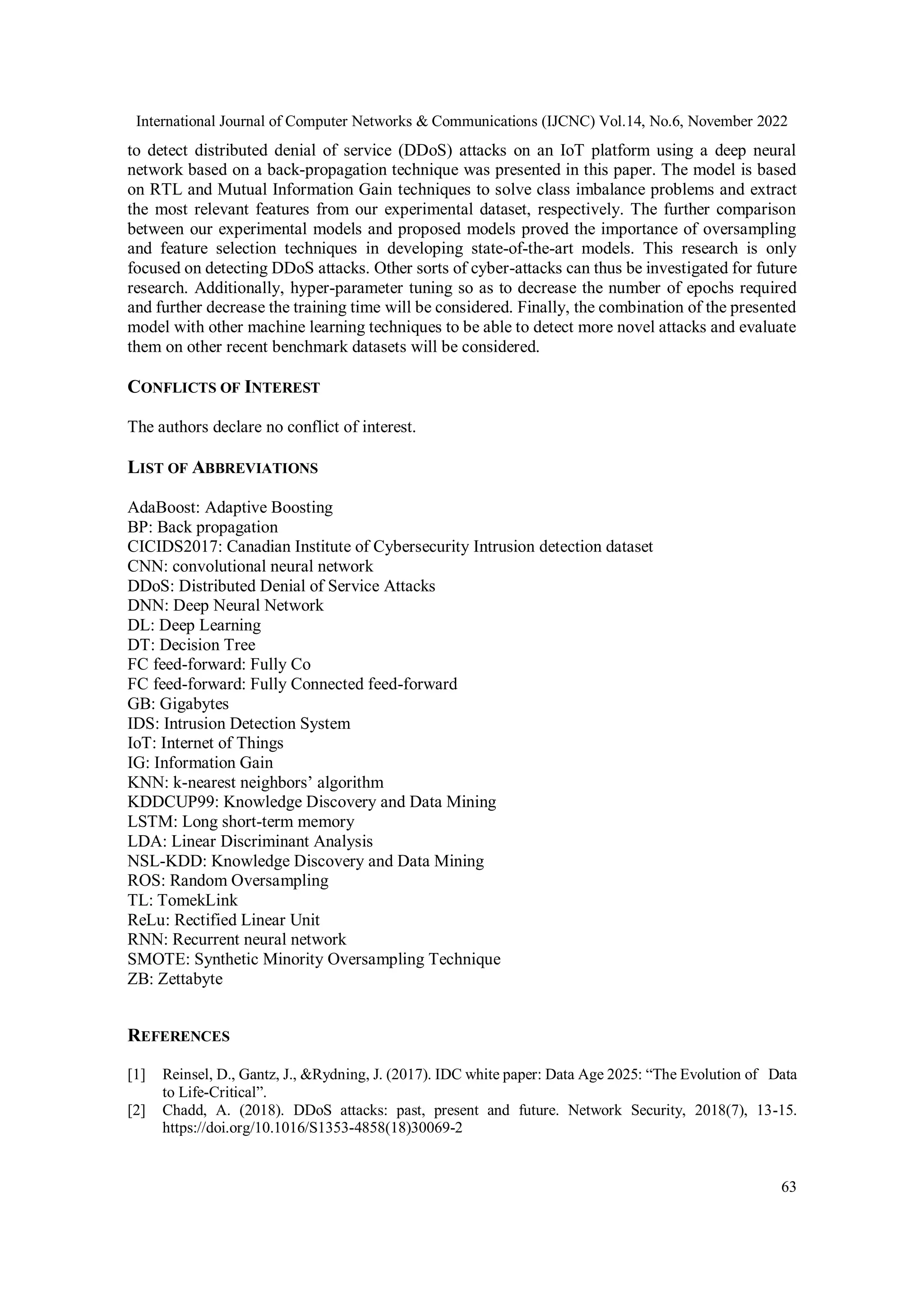 International Journal of Computer Networks & Communications (IJCNC) Vol.14, No.6, November 2022
63
to detect distributed denial of service (DDoS) attacks on an IoT platform using a deep neural
network based on a back-propagation technique was presented in this paper. The model is based
on RTL and Mutual Information Gain techniques to solve class imbalance problems and extract
the most relevant features from our experimental dataset, respectively. The further comparison
between our experimental models and proposed models proved the importance of oversampling
and feature selection techniques in developing state-of-the-art models. This research is only
focused on detecting DDoS attacks. Other sorts of cyber-attacks can thus be investigated for future
research. Additionally, hyper-parameter tuning so as to decrease the number of epochs required
and further decrease the training time will be considered. Finally, the combination of the presented
model with other machine learning techniques to be able to detect more novel attacks and evaluate
them on other recent benchmark datasets will be considered.
CONFLICTS OF INTEREST
The authors declare no conflict of interest.
LIST OF ABBREVIATIONS
AdaBoost: Adaptive Boosting
BP: Back propagation
CICIDS2017: Canadian Institute of Cybersecurity Intrusion detection dataset
CNN: convolutional neural network
DDoS: Distributed Denial of Service Attacks
DNN: Deep Neural Network
DL: Deep Learning
DT: Decision Tree
FC feed-forward: Fully Co
FC feed-forward: Fully Connected feed-forward
GB: Gigabytes
IDS: Intrusion Detection System
IoT: Internet of Things
IG: Information Gain
KNN: k-nearest neighbors’ algorithm
KDDCUP99: Knowledge Discovery and Data Mining
LSTM: Long short-term memory
LDA: Linear Discriminant Analysis
NSL-KDD: Knowledge Discovery and Data Mining
ROS: Random Oversampling
TL: TomekLink
ReLu: Rectified Linear Unit
RNN: Recurrent neural network
SMOTE: Synthetic Minority Oversampling Technique
ZB: Zettabyte
REFERENCES
[1] Reinsel, D., Gantz, J., &Rydning, J. (2017). IDC white paper: Data Age 2025: “The Evolution of Data
to Life-Critical”.
[2] Chadd, A. (2018). DDoS attacks: past, present and future. Network Security, 2018(7), 13-15.
https://doi.org/10.1016/S1353-4858(18)30069-2
 