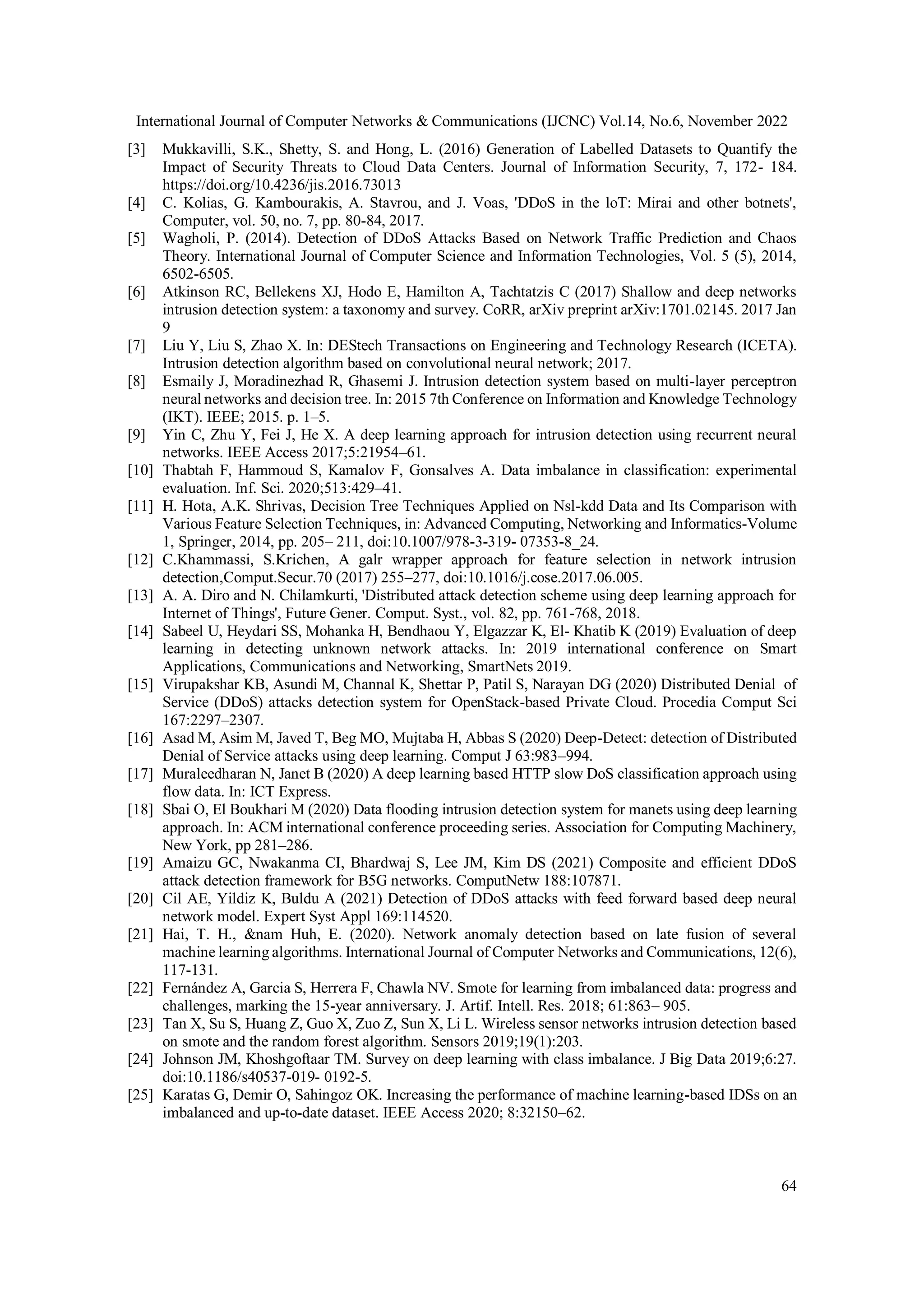 International Journal of Computer Networks & Communications (IJCNC) Vol.14, No.6, November 2022
64
[3] Mukkavilli, S.K., Shetty, S. and Hong, L. (2016) Generation of Labelled Datasets to Quantify the
Impact of Security Threats to Cloud Data Centers. Journal of Information Security, 7, 172- 184.
https://doi.org/10.4236/jis.2016.73013
[4] C. Kolias, G. Kambourakis, A. Stavrou, and J. Voas, 'DDoS in the loT: Mirai and other botnets',
Computer, vol. 50, no. 7, pp. 80-84, 2017.
[5] Wagholi, P. (2014). Detection of DDoS Attacks Based on Network Traffic Prediction and Chaos
Theory. International Journal of Computer Science and Information Technologies, Vol. 5 (5), 2014,
6502-6505.
[6] Atkinson RC, Bellekens XJ, Hodo E, Hamilton A, Tachtatzis C (2017) Shallow and deep networks
intrusion detection system: a taxonomy and survey. CoRR, arXiv preprint arXiv:1701.02145. 2017 Jan
9
[7] Liu Y, Liu S, Zhao X. In: DEStech Transactions on Engineering and Technology Research (ICETA).
Intrusion detection algorithm based on convolutional neural network; 2017.
[8] Esmaily J, Moradinezhad R, Ghasemi J. Intrusion detection system based on multi-layer perceptron
neural networks and decision tree. In: 2015 7th Conference on Information and Knowledge Technology
(IKT). IEEE; 2015. p. 1–5.
[9] Yin C, Zhu Y, Fei J, He X. A deep learning approach for intrusion detection using recurrent neural
networks. IEEE Access 2017;5:21954–61.
[10] Thabtah F, Hammoud S, Kamalov F, Gonsalves A. Data imbalance in classification: experimental
evaluation. Inf. Sci. 2020;513:429–41.
[11] H. Hota, A.K. Shrivas, Decision Tree Techniques Applied on Nsl-kdd Data and Its Comparison with
Various Feature Selection Techniques, in: Advanced Computing, Networking and Informatics-Volume
1, Springer, 2014, pp. 205– 211, doi:10.1007/978-3-319- 07353-8_24.
[12] C.Khammassi, S.Krichen, A galr wrapper approach for feature selection in network intrusion
detection,Comput.Secur.70 (2017) 255–277, doi:10.1016/j.cose.2017.06.005.
[13] A. A. Diro and N. Chilamkurti, 'Distributed attack detection scheme using deep learning approach for
Internet of Things', Future Gener. Comput. Syst., vol. 82, pp. 761-768, 2018.
[14] Sabeel U, Heydari SS, Mohanka H, Bendhaou Y, Elgazzar K, El- Khatib K (2019) Evaluation of deep
learning in detecting unknown network attacks. In: 2019 international conference on Smart
Applications, Communications and Networking, SmartNets 2019.
[15] Virupakshar KB, Asundi M, Channal K, Shettar P, Patil S, Narayan DG (2020) Distributed Denial of
Service (DDoS) attacks detection system for OpenStack-based Private Cloud. Procedia Comput Sci
167:2297–2307.
[16] Asad M, Asim M, Javed T, Beg MO, Mujtaba H, Abbas S (2020) Deep-Detect: detection of Distributed
Denial of Service attacks using deep learning. Comput J 63:983–994.
[17] Muraleedharan N, Janet B (2020) A deep learning based HTTP slow DoS classification approach using
flow data. In: ICT Express.
[18] Sbai O, El Boukhari M (2020) Data flooding intrusion detection system for manets using deep learning
approach. In: ACM international conference proceeding series. Association for Computing Machinery,
New York, pp 281–286.
[19] Amaizu GC, Nwakanma CI, Bhardwaj S, Lee JM, Kim DS (2021) Composite and efficient DDoS
attack detection framework for B5G networks. ComputNetw 188:107871.
[20] Cil AE, Yildiz K, Buldu A (2021) Detection of DDoS attacks with feed forward based deep neural
network model. Expert Syst Appl 169:114520.
[21] Hai, T. H., &nam Huh, E. (2020). Network anomaly detection based on late fusion of several
machine learning algorithms. International Journal of Computer Networks and Communications, 12(6),
117-131.
[22] Fernández A, Garcia S, Herrera F, Chawla NV. Smote for learning from imbalanced data: progress and
challenges, marking the 15-year anniversary. J. Artif. Intell. Res. 2018; 61:863– 905.
[23] Tan X, Su S, Huang Z, Guo X, Zuo Z, Sun X, Li L. Wireless sensor networks intrusion detection based
on smote and the random forest algorithm. Sensors 2019;19(1):203.
[24] Johnson JM, Khoshgoftaar TM. Survey on deep learning with class imbalance. J Big Data 2019;6:27.
doi:10.1186/s40537-019- 0192-5.
[25] Karatas G, Demir O, Sahingoz OK. Increasing the performance of machine learning-based IDSs on an
imbalanced and up-to-date dataset. IEEE Access 2020; 8:32150–62.
 