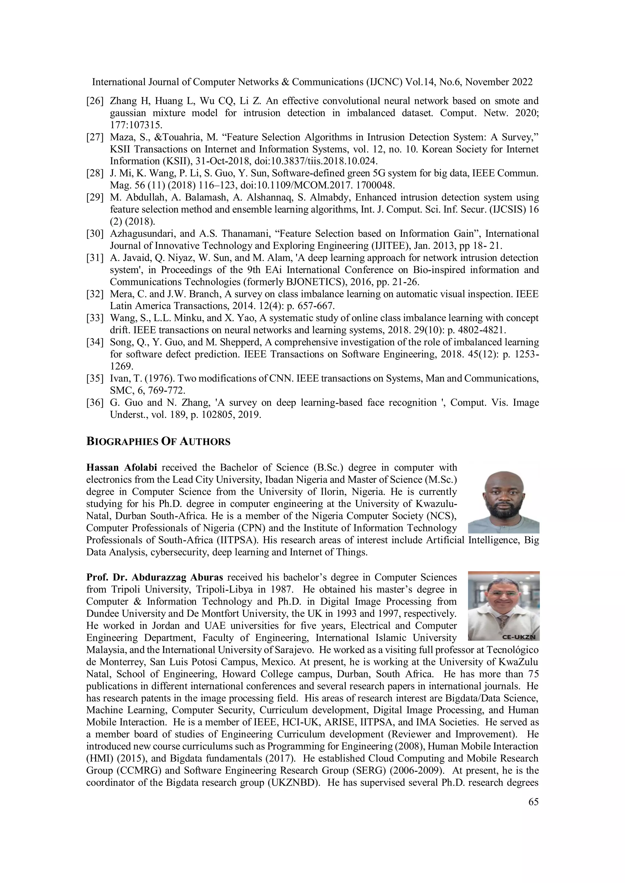 International Journal of Computer Networks & Communications (IJCNC) Vol.14, No.6, November 2022
65
[26] Zhang H, Huang L, Wu CQ, Li Z. An effective convolutional neural network based on smote and
gaussian mixture model for intrusion detection in imbalanced dataset. Comput. Netw. 2020;
177:107315.
[27] Maza, S., &Touahria, M. “Feature Selection Algorithms in Intrusion Detection System: A Survey,”
KSII Transactions on Internet and Information Systems, vol. 12, no. 10. Korean Society for Internet
Information (KSII), 31-Oct-2018, doi:10.3837/tiis.2018.10.024.
[28] J. Mi, K. Wang, P. Li, S. Guo, Y. Sun, Software-defined green 5G system for big data, IEEE Commun.
Mag. 56 (11) (2018) 116–123, doi:10.1109/MCOM.2017. 1700048.
[29] M. Abdullah, A. Balamash, A. Alshannaq, S. Almabdy, Enhanced intrusion detection system using
feature selection method and ensemble learning algorithms, Int. J. Comput. Sci. Inf. Secur. (IJCSIS) 16
(2) (2018).
[30] Azhagusundari, and A.S. Thanamani, “Feature Selection based on Information Gain”, International
Journal of Innovative Technology and Exploring Engineering (IJITEE), Jan. 2013, pp 18- 21.
[31] A. Javaid, Q. Niyaz, W. Sun, and M. Alam, 'A deep learning approach for network intrusion detection
system', in Proceedings of the 9th EAi International Conference on Bio-inspired information and
Communications Technologies (formerly BJONETICS), 2016, pp. 21-26.
[32] Mera, C. and J.W. Branch, A survey on class imbalance learning on automatic visual inspection. IEEE
Latin America Transactions, 2014. 12(4): p. 657-667.
[33] Wang, S., L.L. Minku, and X. Yao, A systematic study of online class imbalance learning with concept
drift. IEEE transactions on neural networks and learning systems, 2018. 29(10): p. 4802-4821.
[34] Song, Q., Y. Guo, and M. Shepperd, A comprehensive investigation of the role of imbalanced learning
for software defect prediction. IEEE Transactions on Software Engineering, 2018. 45(12): p. 1253-
1269.
[35] Ivan, T. (1976). Two modifications of CNN. IEEE transactions on Systems, Man and Communications,
SMC, 6, 769-772.
[36] G. Guo and N. Zhang, 'A survey on deep learning-based face recognition ', Comput. Vis. Image
Underst., vol. 189, p. 102805, 2019.
BIOGRAPHIES OF AUTHORS
Hassan Afolabi received the Bachelor of Science (B.Sc.) degree in computer with
electronics from the Lead City University, Ibadan Nigeria and Master of Science (M.Sc.)
degree in Computer Science from the University of Ilorin, Nigeria. He is currently
studying for his Ph.D. degree in computer engineering at the University of Kwazulu-
Natal, Durban South-Africa. He is a member of the Nigeria Computer Society (NCS),
Computer Professionals of Nigeria (CPN) and the Institute of Information Technology
Professionals of South-Africa (IITPSA). His research areas of interest include Artificial Intelligence, Big
Data Analysis, cybersecurity, deep learning and Internet of Things.
Prof. Dr. Abdurazzag Aburas received his bachelor’s degree in Computer Sciences
from Tripoli University, Tripoli-Libya in 1987. He obtained his master’s degree in
Computer & Information Technology and Ph.D. in Digital Image Processing from
Dundee University and De Montfort University, the UK in 1993 and 1997, respectively.
He worked in Jordan and UAE universities for five years, Electrical and Computer
Engineering Department, Faculty of Engineering, International Islamic University
Malaysia, and the International University of Sarajevo. He worked as a visiting full professor at Tecnológico
de Monterrey, San Luis Potosi Campus, Mexico. At present, he is working at the University of KwaZulu
Natal, School of Engineering, Howard College campus, Durban, South Africa. He has more than 75
publications in different international conferences and several research papers in international journals. He
has research patents in the image processing field. His areas of research interest are Bigdata/Data Science,
Machine Learning, Computer Security, Curriculum development, Digital Image Processing, and Human
Mobile Interaction. He is a member of IEEE, HCI-UK, ARISE, IITPSA, and IMA Societies. He served as
a member board of studies of Engineering Curriculum development (Reviewer and Improvement). He
introduced new course curriculums such as Programming for Engineering (2008), Human Mobile Interaction
(HMI) (2015), and Bigdata fundamentals (2017). He established Cloud Computing and Mobile Research
Group (CCMRG) and Software Engineering Research Group (SERG) (2006-2009). At present, he is the
coordinator of the Bigdata research group (UKZNBD). He has supervised several Ph.D. research degrees
 