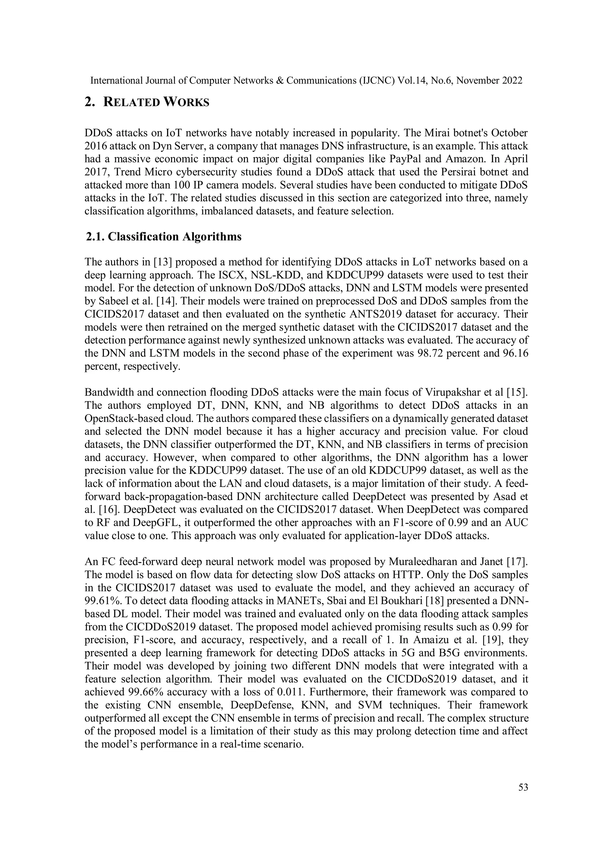 International Journal of Computer Networks & Communications (IJCNC) Vol.14, No.6, November 2022
53
2. RELATED WORKS
DDoS attacks on IoT networks have notably increased in popularity. The Mirai botnet's October
2016 attack on Dyn Server, a company that manages DNS infrastructure, is an example. This attack
had a massive economic impact on major digital companies like PayPal and Amazon. In April
2017, Trend Micro cybersecurity studies found a DDoS attack that used the Persirai botnet and
attacked more than 100 IP camera models. Several studies have been conducted to mitigate DDoS
attacks in the IoT. The related studies discussed in this section are categorized into three, namely
classification algorithms, imbalanced datasets, and feature selection.
2.1. Classification Algorithms
The authors in [13] proposed a method for identifying DDoS attacks in LoT networks based on a
deep learning approach. The ISCX, NSL-KDD, and KDDCUP99 datasets were used to test their
model. For the detection of unknown DoS/DDoS attacks, DNN and LSTM models were presented
by Sabeel et al. [14]. Their models were trained on preprocessed DoS and DDoS samples from the
CICIDS2017 dataset and then evaluated on the synthetic ANTS2019 dataset for accuracy. Their
models were then retrained on the merged synthetic dataset with the CICIDS2017 dataset and the
detection performance against newly synthesized unknown attacks was evaluated. The accuracy of
the DNN and LSTM models in the second phase of the experiment was 98.72 percent and 96.16
percent, respectively.
Bandwidth and connection flooding DDoS attacks were the main focus of Virupakshar et al [15].
The authors employed DT, DNN, KNN, and NB algorithms to detect DDoS attacks in an
OpenStack-based cloud. The authors compared these classifiers on a dynamically generated dataset
and selected the DNN model because it has a higher accuracy and precision value. For cloud
datasets, the DNN classifier outperformed the DT, KNN, and NB classifiers in terms of precision
and accuracy. However, when compared to other algorithms, the DNN algorithm has a lower
precision value for the KDDCUP99 dataset. The use of an old KDDCUP99 dataset, as well as the
lack of information about the LAN and cloud datasets, is a major limitation of their study. A feed-
forward back-propagation-based DNN architecture called DeepDetect was presented by Asad et
al. [16]. DeepDetect was evaluated on the CICIDS2017 dataset. When DeepDetect was compared
to RF and DeepGFL, it outperformed the other approaches with an F1-score of 0.99 and an AUC
value close to one. This approach was only evaluated for application-layer DDoS attacks.
An FC feed-forward deep neural network model was proposed by Muraleedharan and Janet [17].
The model is based on flow data for detecting slow DoS attacks on HTTP. Only the DoS samples
in the CICIDS2017 dataset was used to evaluate the model, and they achieved an accuracy of
99.61%. To detect data flooding attacks in MANETs, Sbai and El Boukhari [18] presented a DNN-
based DL model. Their model was trained and evaluated only on the data flooding attack samples
from the CICDDoS2019 dataset. The proposed model achieved promising results such as 0.99 for
precision, F1-score, and accuracy, respectively, and a recall of 1. In Amaizu et al. [19], they
presented a deep learning framework for detecting DDoS attacks in 5G and B5G environments.
Their model was developed by joining two different DNN models that were integrated with a
feature selection algorithm. Their model was evaluated on the CICDDoS2019 dataset, and it
achieved 99.66% accuracy with a loss of 0.011. Furthermore, their framework was compared to
the existing CNN ensemble, DeepDefense, KNN, and SVM techniques. Their framework
outperformed all except the CNN ensemble in terms of precision and recall. The complex structure
of the proposed model is a limitation of their study as this may prolong detection time and affect
the model’s performance in a real-time scenario.
 